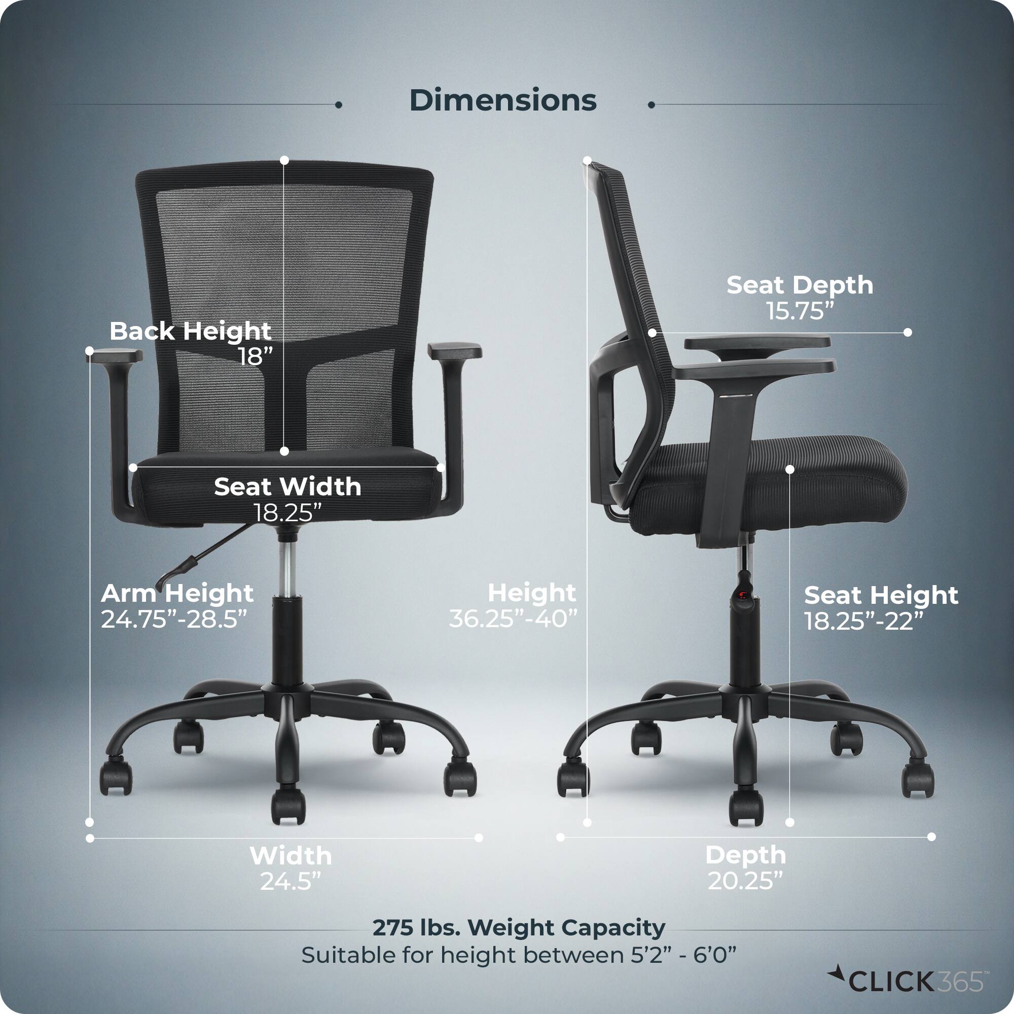 Dimensions  
- Back Height: 18"  
- Seat Depth: 15.75"  
- Seat Width: 18.25"  
- Arm Height: 24.75"-28.5"  
- Height: 36.25"-40"  
- Seat Height: 18.25"-22"  
- Width: 24.5"  
- Depth: 20.25"  
- Weight Capacity: 275 lbs.  
- Suitable for height between 5'2" - 6'0"  

CLICK365
