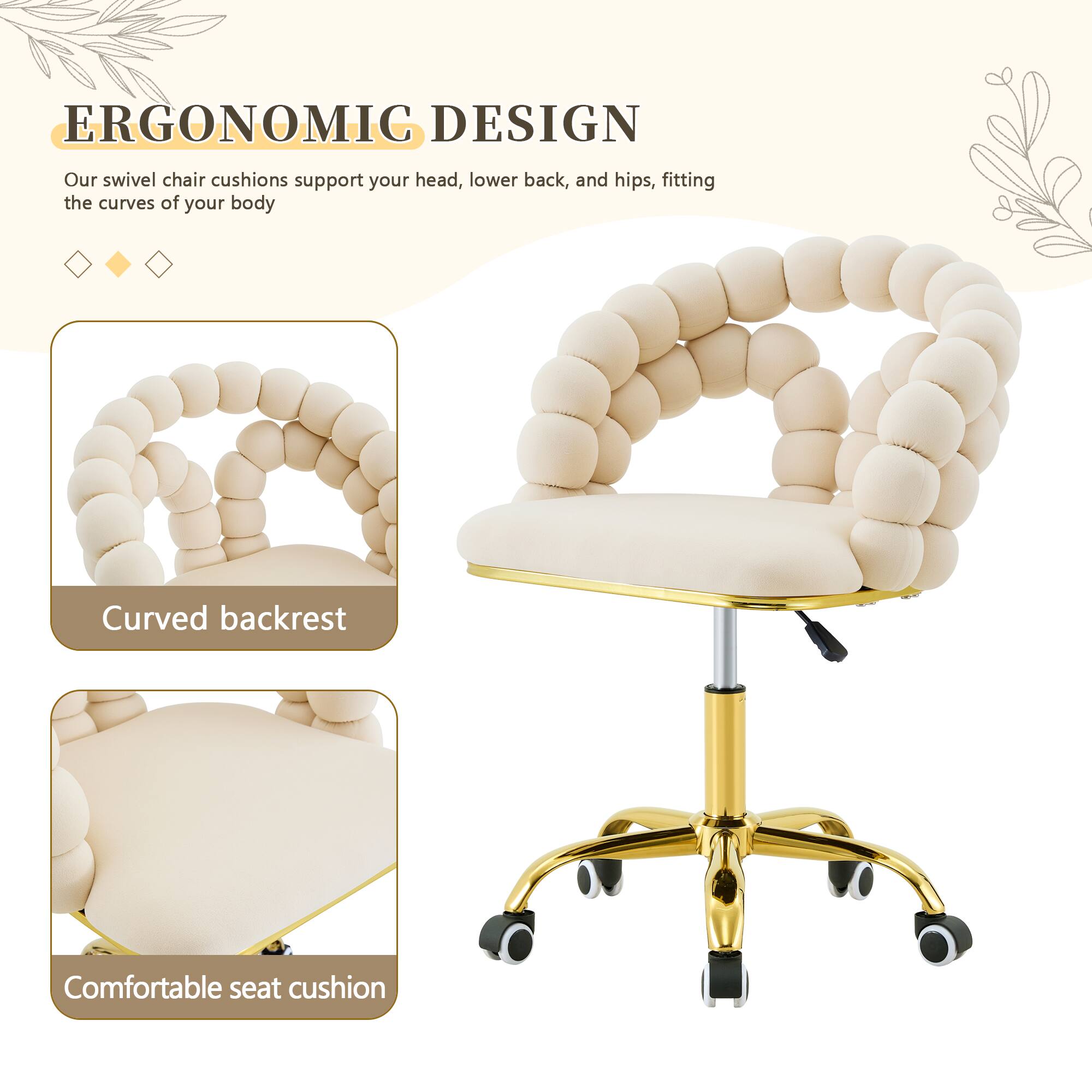 ERGONOMIC DESIGN

Our swivel chair cushions support your head, lower back, and hips, fitting the curves of your body

Curved backrest

Comfortable seat cushion
