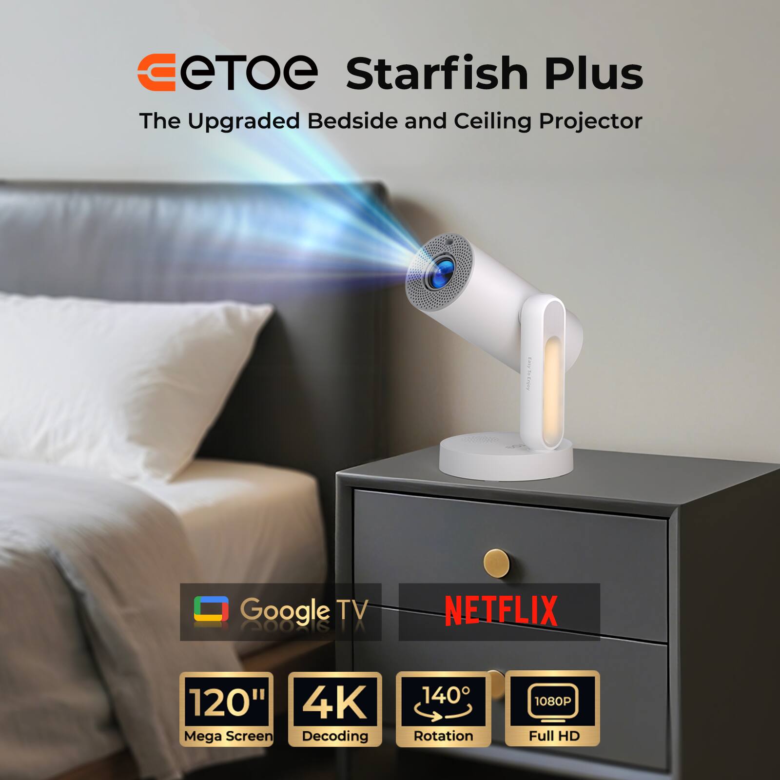 eTOE Starfish Plus
The Upgraded Bedside and Ceiling Projector
Google TV
NETFLIX
120" Mega Screen
4K Decoding
140° Rotation
1080P Full HD