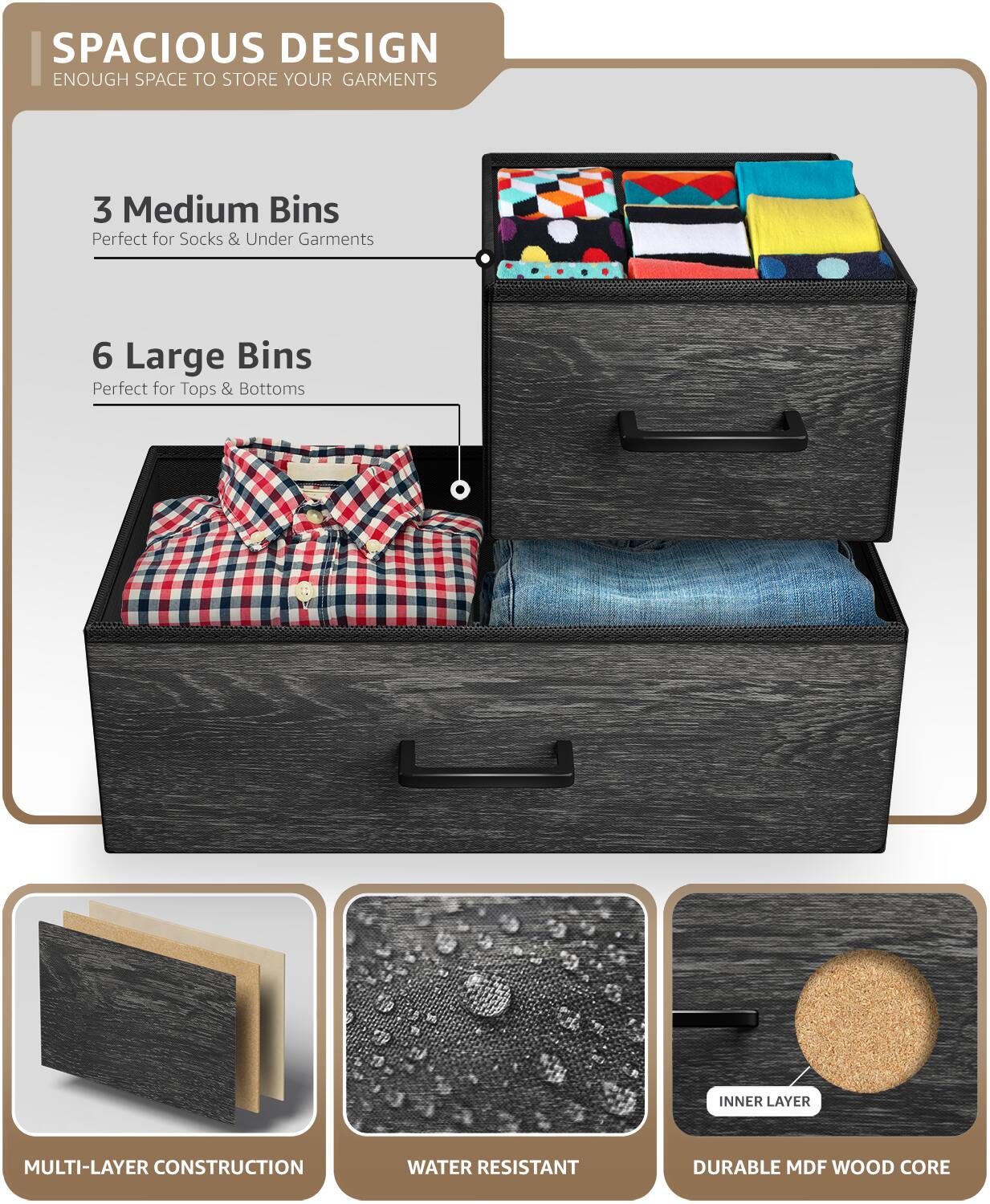 SPACIOUS DESIGN  
ENOUGH SPACE TO STORE YOUR GARMENTS  

3 Medium Bins  
Perfect for Socks & Under Garments  

6 Large Bins  
Perfect for Tops & Bottoms  

INNER LAYER MULTI-LAYER CONSTRUCTION  
WATER RESISTANT  
DURABLE MDF WOOD CORE