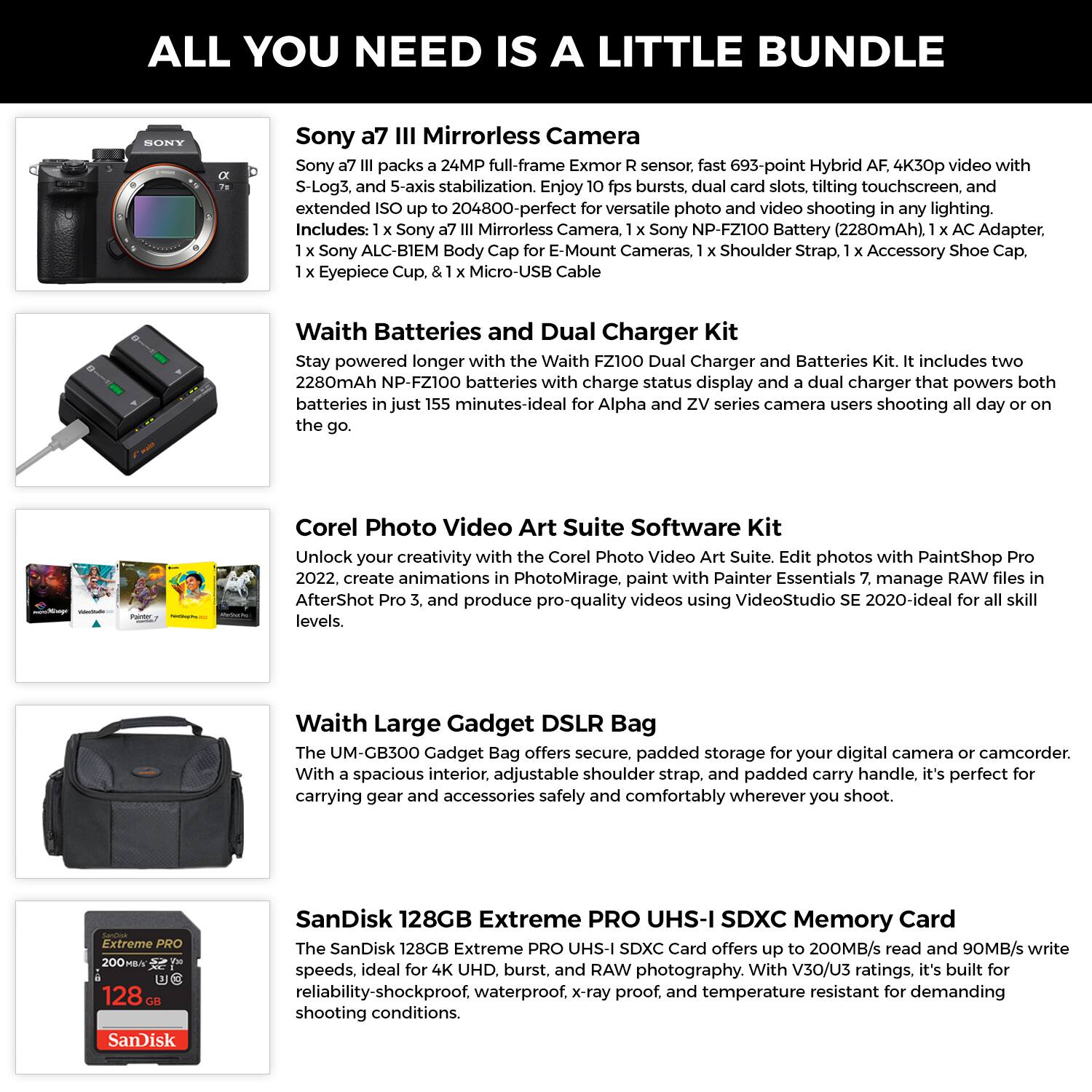 **ALL YOU NEED IS A LITTLE BUNDLE**

**Sony a7 III Mirrorless Camera**  
Sony a7 III packs a 24MP full-frame Exmor R sensor. Fast 693-point Hybrid AF, 4K30p video with S-Log3, and 5-axis stabilization. Enjoy 10 fps bursts, dual card slots, tilting touchscreen, and extended ISO up to 204800-perfect for versatile photo and video shooting in any lighting.  
Includes: 1 x Sony a7 III Mirrorless Camera, 1 x Sony NP-FZ100 Battery (2280mAh), 1 x AC Adapter, 1 x Sony ALC-B1EM Body Cap for E-Mount Cameras, 1 x Shoulder Strap, 1 x Accessory Shoe Cap, 1 x Eyepiece Cup, & 1 x Micro-USB Cable

**Waith Batteries and Dual Charger Kit**  
Stay powered longer with the Waith FZ100 Dual Charger and Batteries Kit. It includes two 2280mAh NP-FZ100 batteries with charge status display and a dual charger that powers both batteries in just 155 minutes