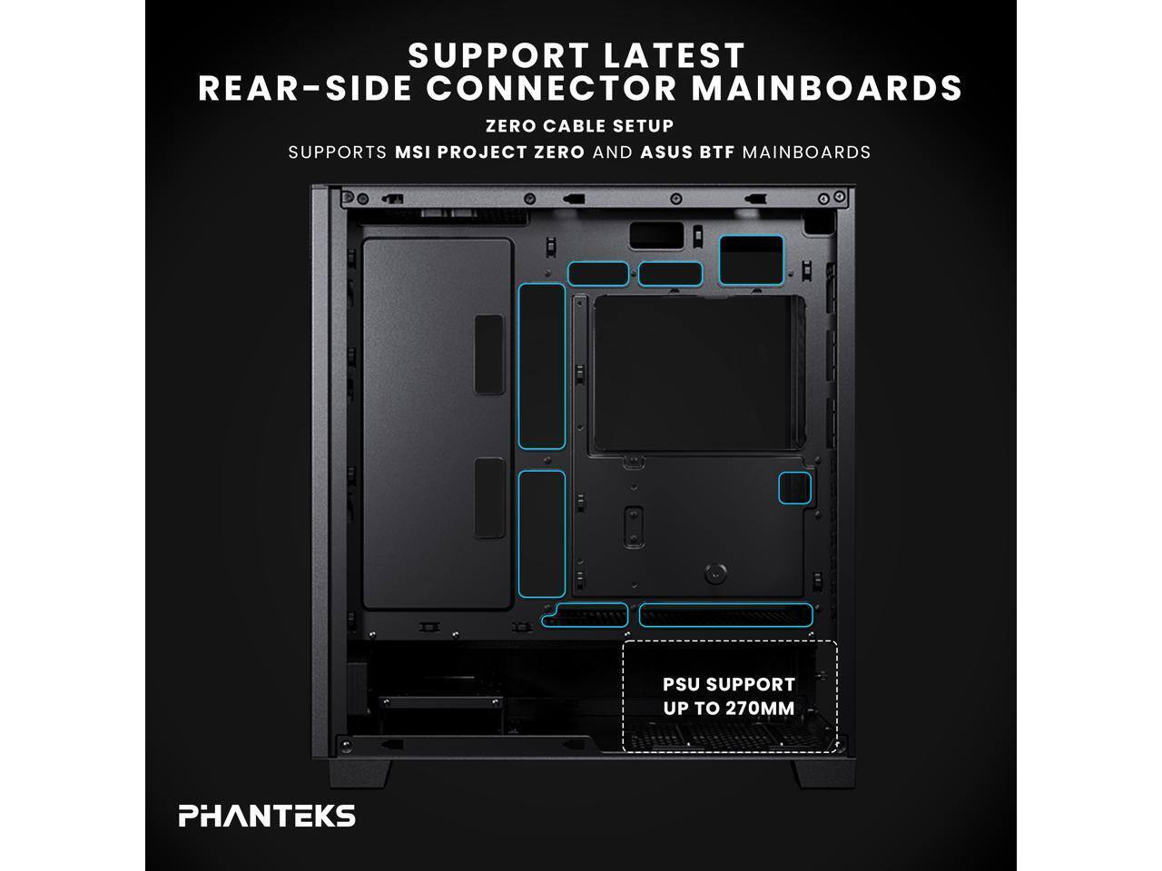SUPPORT LATEST REAR-SIDE CONNECTOR MAINBOARDS  
ZERO CABLE SETUP  
SUPPORTS MSI PROJECT ZERO AND ASUS BTF MAINBOARDS  

PSU SUPPORT UP TO 270MM  

PHANTEKS