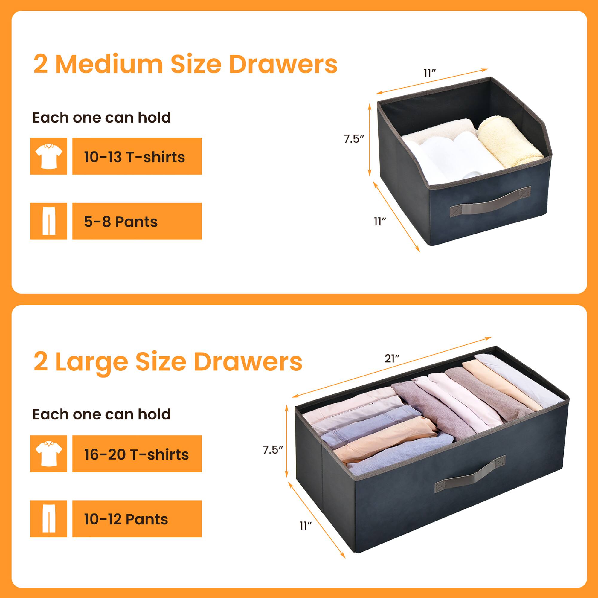 2 Medium Size Drawers  
Each one can hold  
10-13 T-shirts  
5-8 Pants  

2 Large Size Drawers  
Each one can hold  
16-20 T-shirts  
10-12 Pants