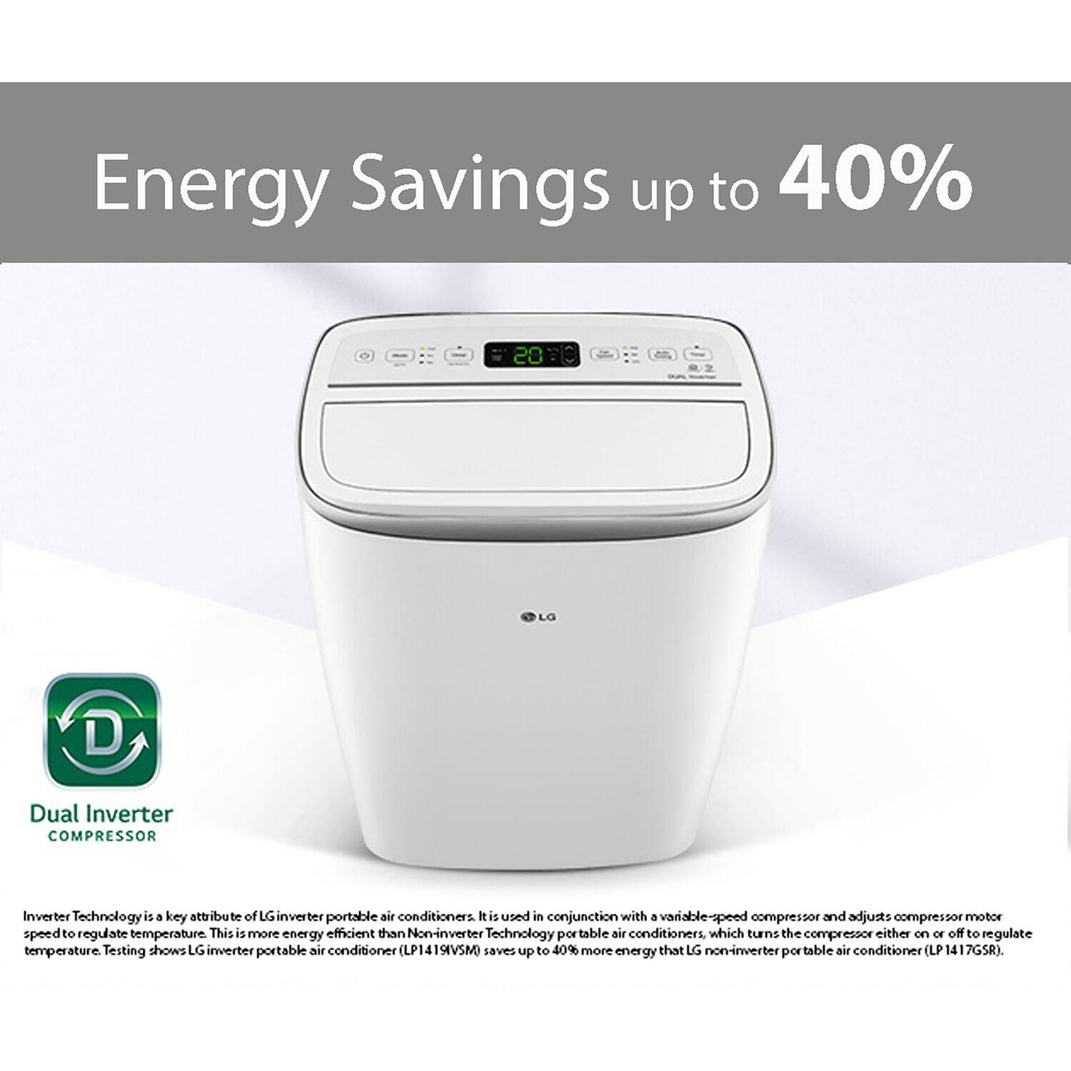 Energy Savings up to 40% 20 LO D Dual Inverter COMPRESSOR Inverter Technology is a key attribute of LG inverter portable air conditioners. It is paired in conjunction with a variable-speed compressor and adjusts compressor motor speed to regulate temperature, making it more energy efficient than Non-inverter Technology portable air conditioners, which turn the compressor either on or off to regulate temperature. Testing shows LG inverter portable air conditioner (LP141SVSM) saves up to 40% more energy than LG non-inverter portable air conditioner (LP 1417GSR).