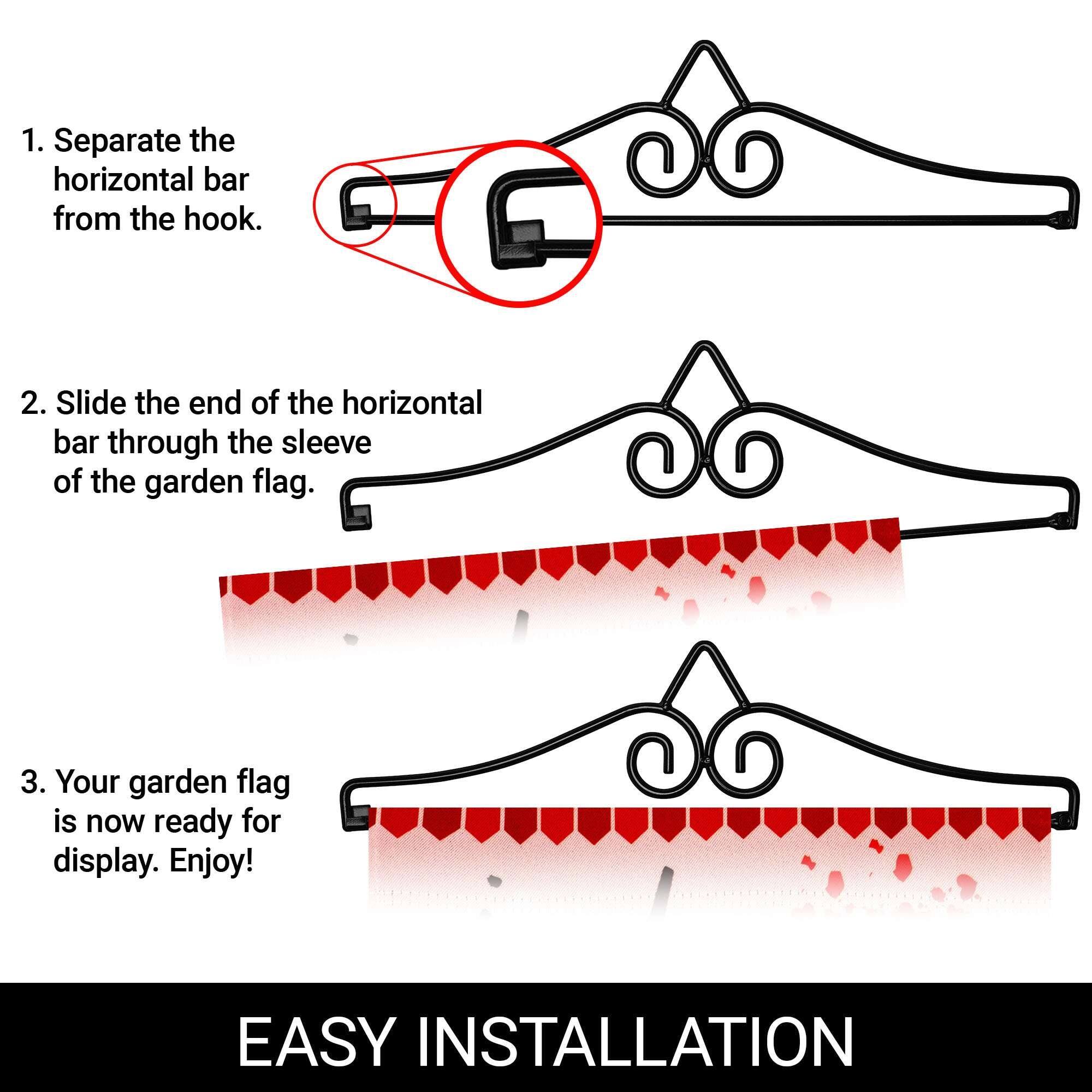 1. Separate the horizontal bar from the hook.  
2. Slide the end of the horizontal bar through the sleeve of the garden flag.  
3. Your garden flag is now ready for display. Enjoy!  

EASY INSTALLATION