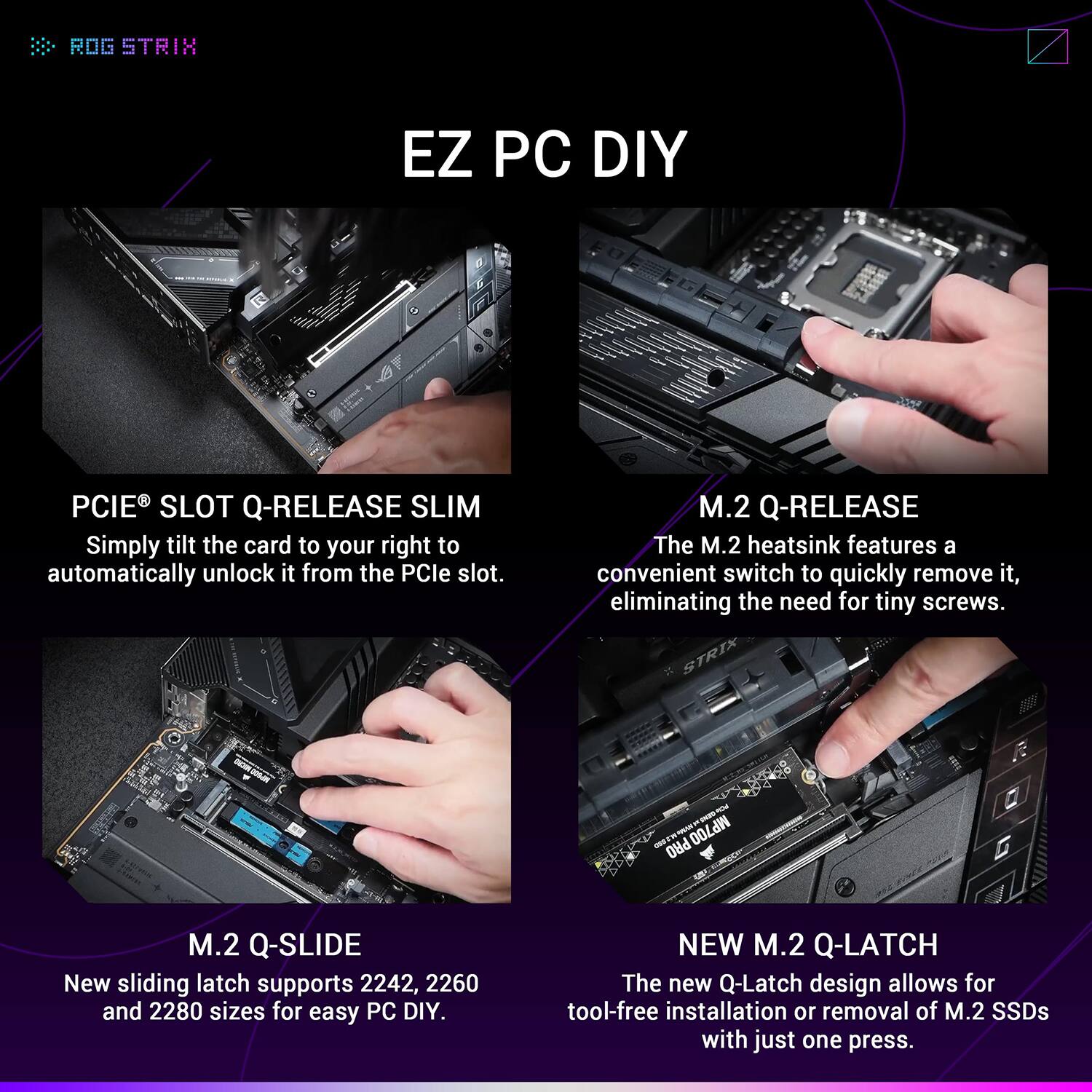 **ROG STRIX**

**EZ PC DIY**

- **PCIe® SLOT Q-RELEASE SLIM**
  Simply tilt the card to your right to automatically unlock it from the PCIe slot.

- **M.2 Q-RELEASE**
  The M.2 heatsink features a convenient switch to quickly remove it, eliminating the need for tiny screws.

- **M.2 Q-SLIDE**
  New sliding latch supports 2242, 2260, and 2280 sizes for easy PC DIY.

- **NEW M.2 Q-LATCH**
  The new Q-Latch design allows for tool-free installation or removal of M.2 SSDs with just one press.
