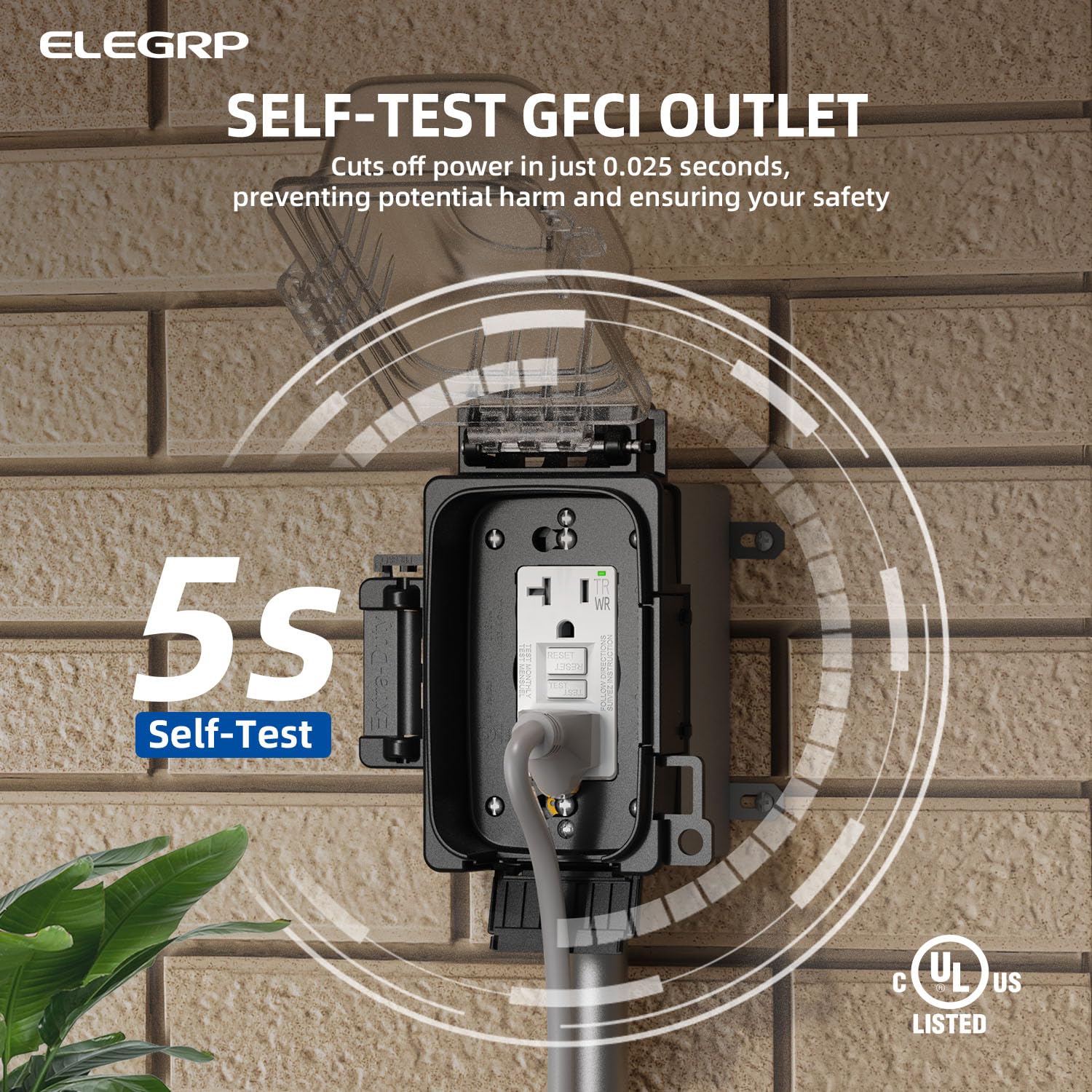 ELEGRP  
SELF-TEST GFCI OUTLET  
Cuts off power in just 0.025 seconds, preventing potential harm and ensuring your safety  

5s  
Self-Test  

WR  
TR  

UL US LISTED