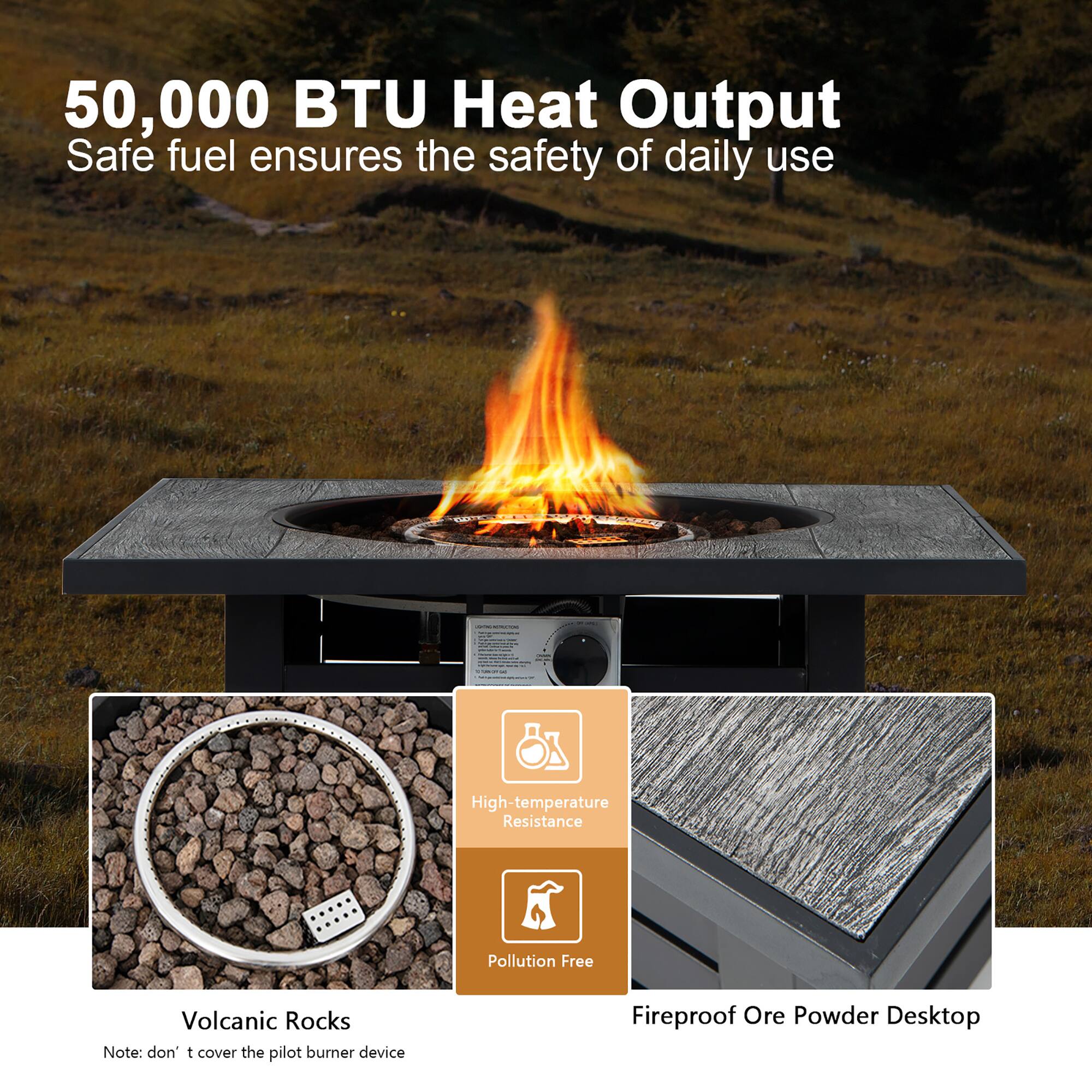 50,000 BTU Heat Output  
Safe fuel ensures the safety of daily use  

High-temperature Resistance  
Pollution Free  

Volcanic Rocks  
Note: don't cover the pilot burner device  

Fireproof Ore Powder Desktop