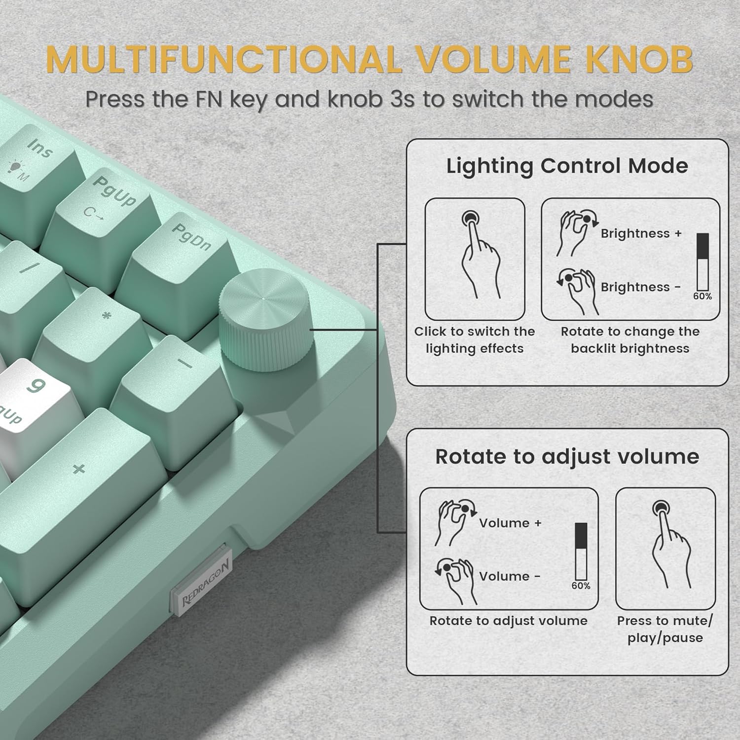 MULTIFUNCTIONAL VOLUME KNOB  
Press the FN key and knob 3s to switch the modes  

Lighting Control Mode  
- Click to switch the lighting effects  
- Rotate to change the backlight brightness  
  - Brightness +  
  - Brightness -  

Rotate to adjust volume  
- Volume +  
- Volume -  
- Press to mute/play/pause