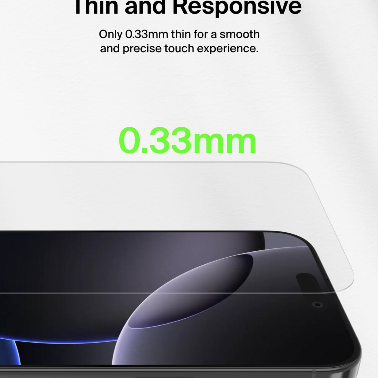 Thin and Responsive  
Only 0.33mm thin for a smooth and precise touch experience.  
0.33mm