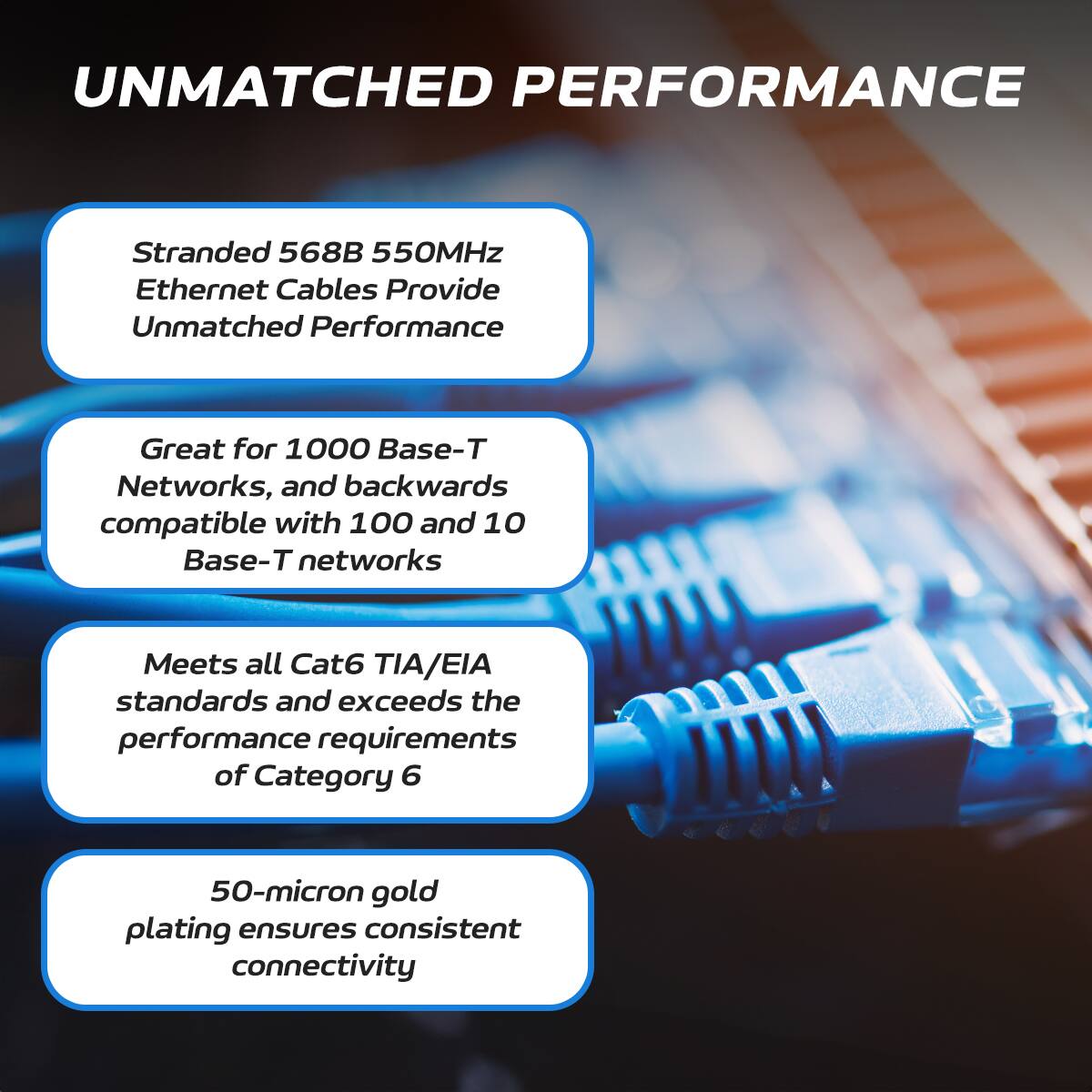 UNMATCHED PERFORMANCE

Stranded 568B 550MHz Ethernet Cables Provide Unmatched Performance

Great for 1000 Base-T Networks, and backwards compatible with 100 and 10 Base-T networks

Meets all Cat6 TIA/EIA standards and exceeds the performance requirements of Category 6

50-micron gold plating ensures consistent connectivity