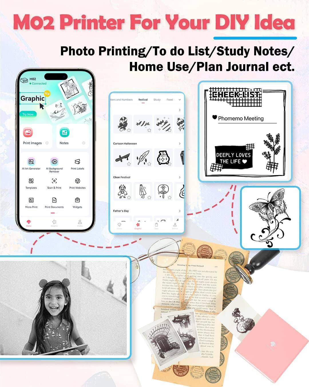 MO2 Printer For Your DIY Idea  
Photo Printing/To do List/Study Notes/Home Use/Plan Journal etc.

- Connected
- Graphic
- Print Images
- Notes
- AI Art Generator
- AI Background Remover
- Print Labels
- Templates
- Scan & Print
- Print Websites
- Micro Print
- Print Documents
- Widgets

- Check List
- Phomemo Meeting
- Cartoon Halloween
- Obon Festival
- Father's Day

- DEEPLY LOVES THE LIFE

- Study
- Food

- Festival