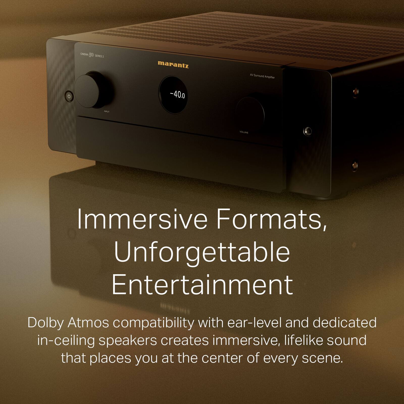 OAENA SRE: marantz D Sumound Angther -400 MU -LA Immersive Formats, Unforgettable Entertainment Dolby Atmos compatibility with ear-level and dedicated in-ceiling speakers creates immersive, lifelike sound that places you at the center of every scene.