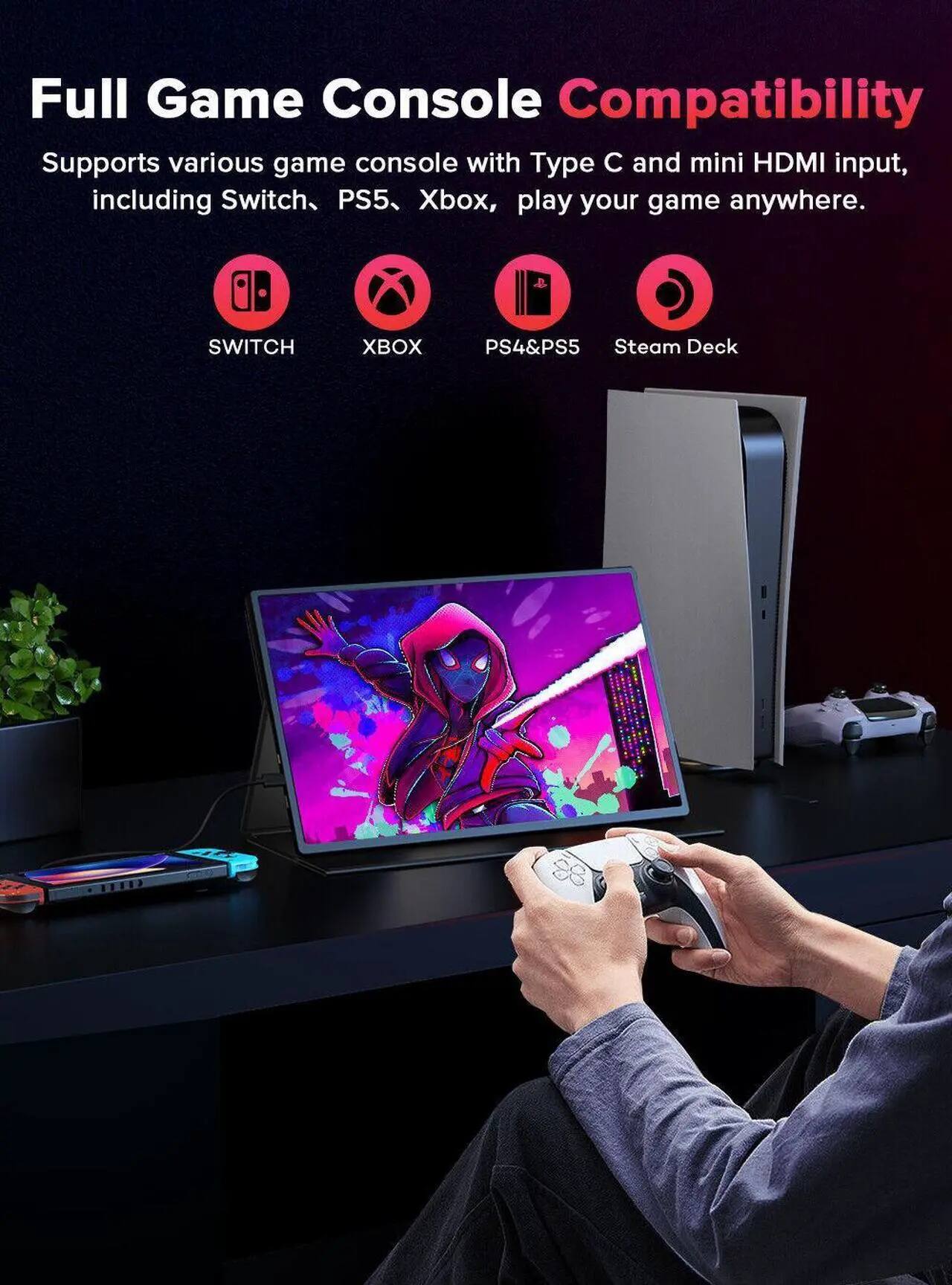 Full Game Console Compatibility  
Supports various game console with Type C and mini HDMI input, including Switch, PS5, Xbox, play your game anywhere.  
SWITCH XBOX PS4&PS5 Steam Deck