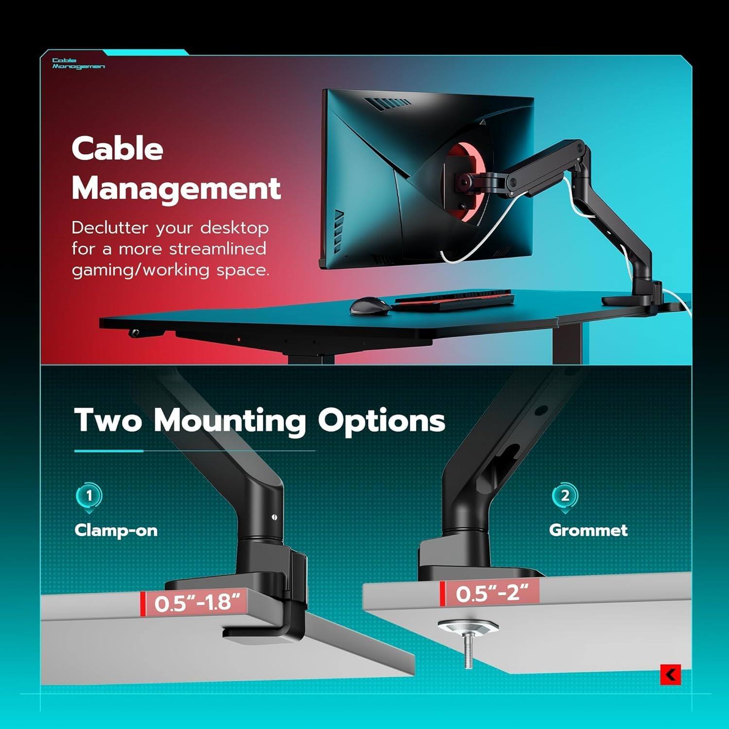 Cable Management  
Declutter your desktop for a more streamlined gaming/working space.  

Two Mounting Options  
1. Clamp-on Grommet  
0.5"-1.8"  
2. Grommet  
0.5"-2"