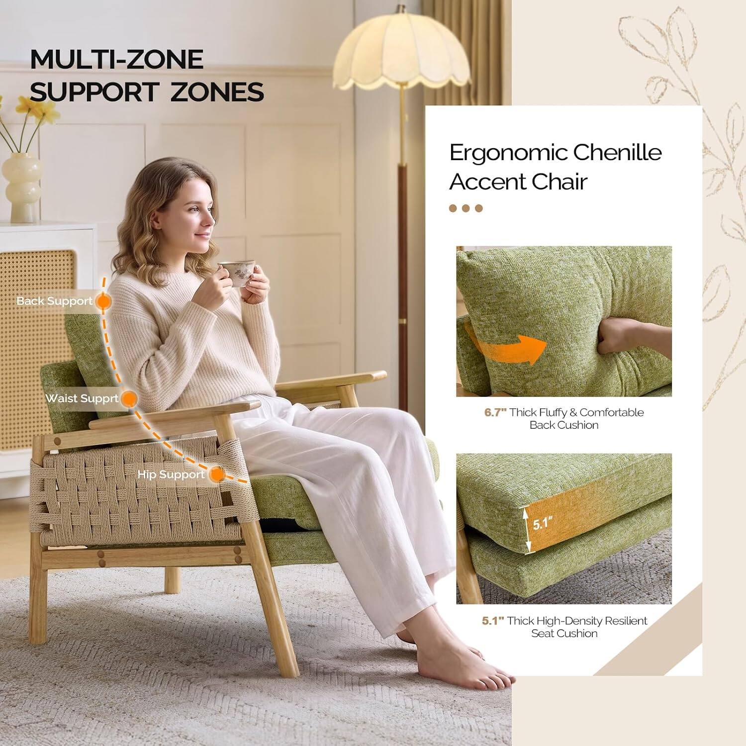 MULTI-ZONE SUPPORT ZONES

Ergonomic Chenille Accent Chair

Back Support
Waist Support
Hip Support

6.7" Thick Fluffy & Comfortable Back Cushion
5.1" Thick High-Density Resilient Seat Cushion