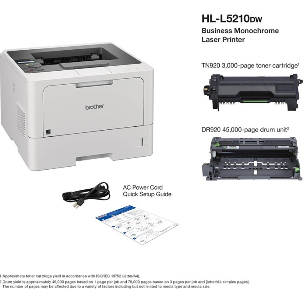 HL-L5210DW Business Monochrome Laser Printer

TN920 3,000-page toner cartridge

DR920 45,000-page drum unit

AC Power Cord

Quick Setup Guide

Approximate toner cartridge yield in accordance with ISO/IEC 19752 (letter/A4).

Drum yield is approximately 45,000 pages based on 1 page per job and 75,000 pages based on 3 pages per job and Better/A4 simplex pages).

The number of pages may be affected due to a variety of factors including but not limited to media type and media size.