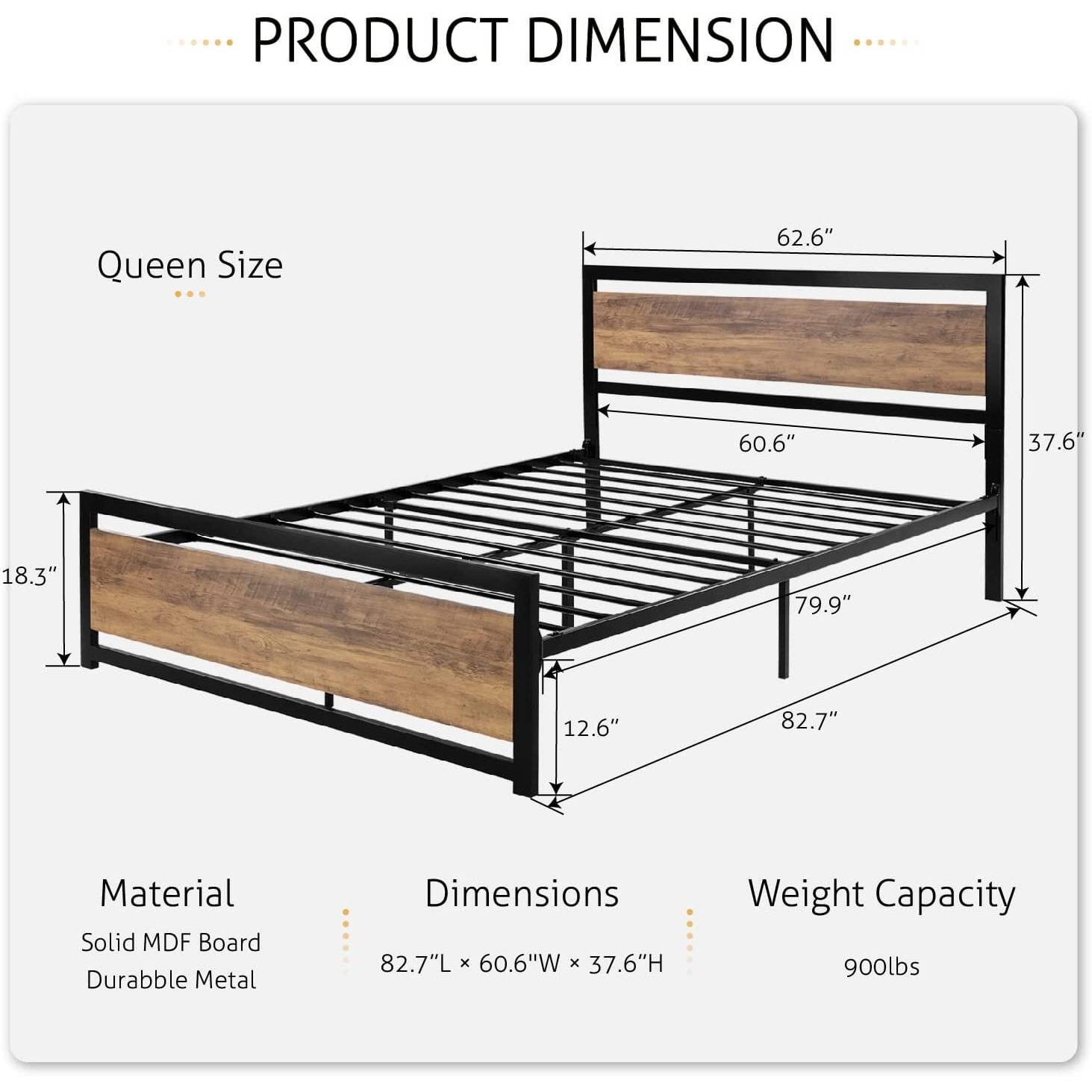 PRODUCT DIMENSION
Queen Size
62.6"
60.6"
37.6"
18.3"
79.9"
12.6"
82.7"
Material
Solid MDF Board
Durabble Metal
Dimensions
82.7"L x 60.6"W x 37.6"H
Weight Capacity
900lbs