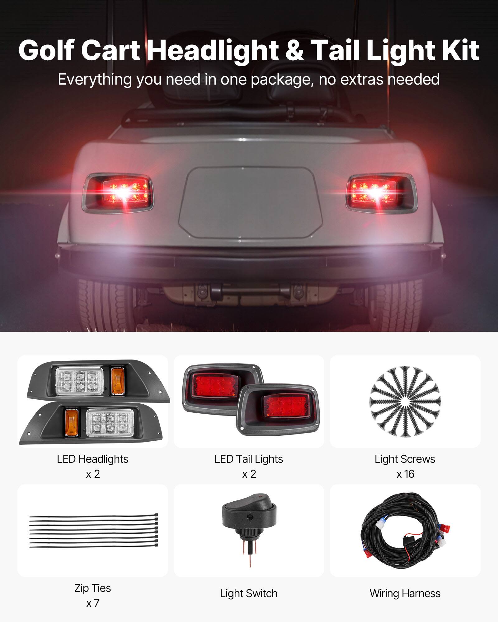Golf Cart Headlight & Tail Light Kit  
Everything you need in one package, no extras needed  

- LED Headlights x 2  
- LED Tail Lights x 2  
- Light Screws x 16  
- Zip Ties x 7  
- Light Switch  
- Wiring Harness