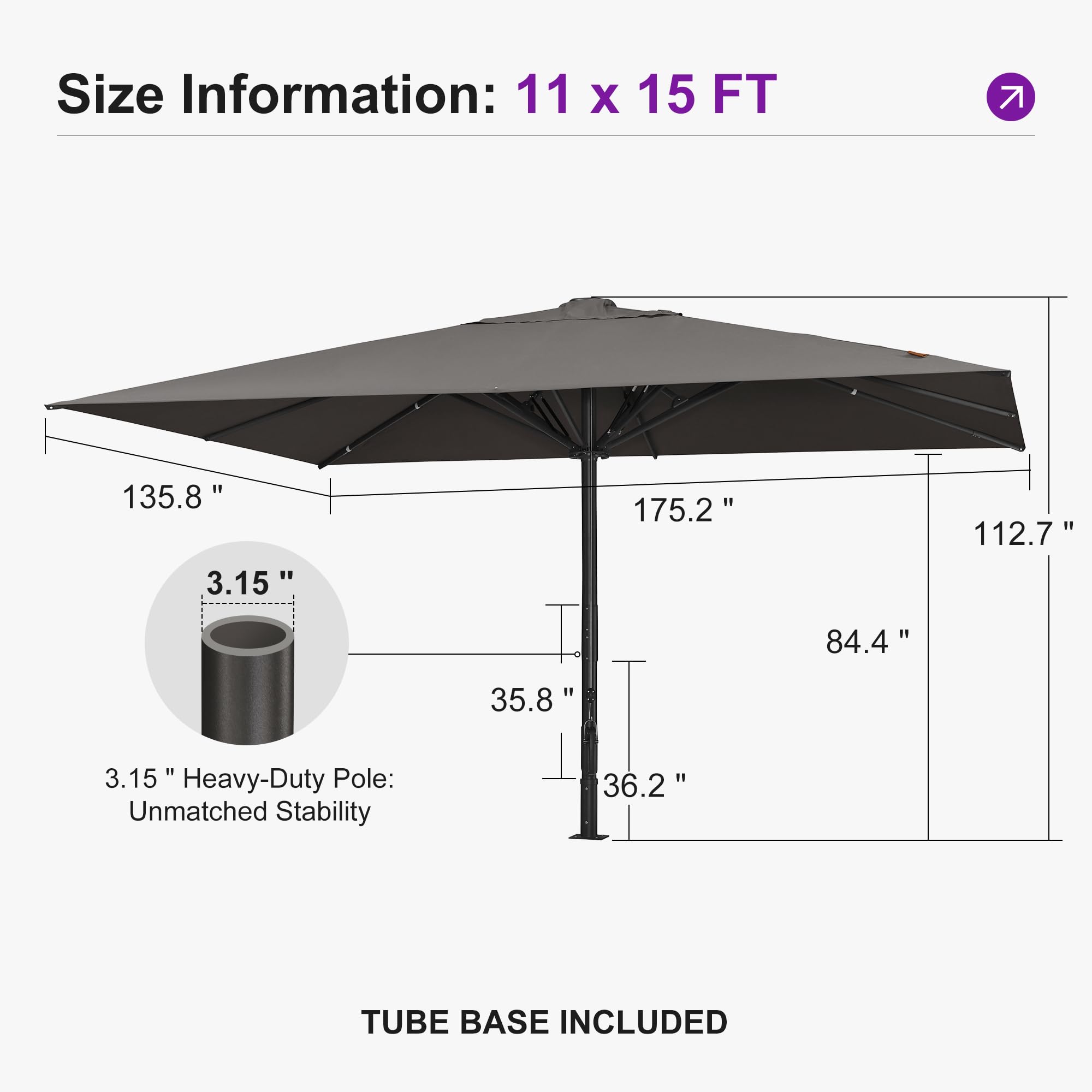 Size Information: 11 x 15 FT

135.8"  
175.2"  
112.7"  
84.4"  
35.8"  
36.2"  
3.15" Heavy-Duty Pole: Unmatched Stability  
TUBE BASE INCLUDED