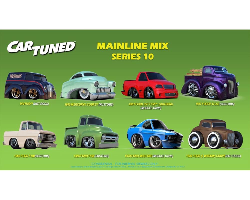 CAR TUNED MAINLINE MIX SERIES 10

- DIV-ROD™ (HOT RODS)
- 1950 MERCURY COUPE (KUSTOMS)
- 2001 FORD SVT F150 LIGHTNING (MUSCLE CARS)
- 1947 FORD C.O.E (CUSTOMS)
- 1968 FORD F100 (CUSTOMS)
- 1956 FORD F100 (CUSTOMS)
- 1970 FORD MUSTANG (MUSCLE CARS)
- 1932 FORD (3 WINDOW) COUPE (HOT RODS)

CONFIDENTIAL - FOR INTERNAL VIEWING ONLY
Subject to change without notice

Produced in U.S.A. ©2023 MGAC Entertainment
Charleston, CA 9111