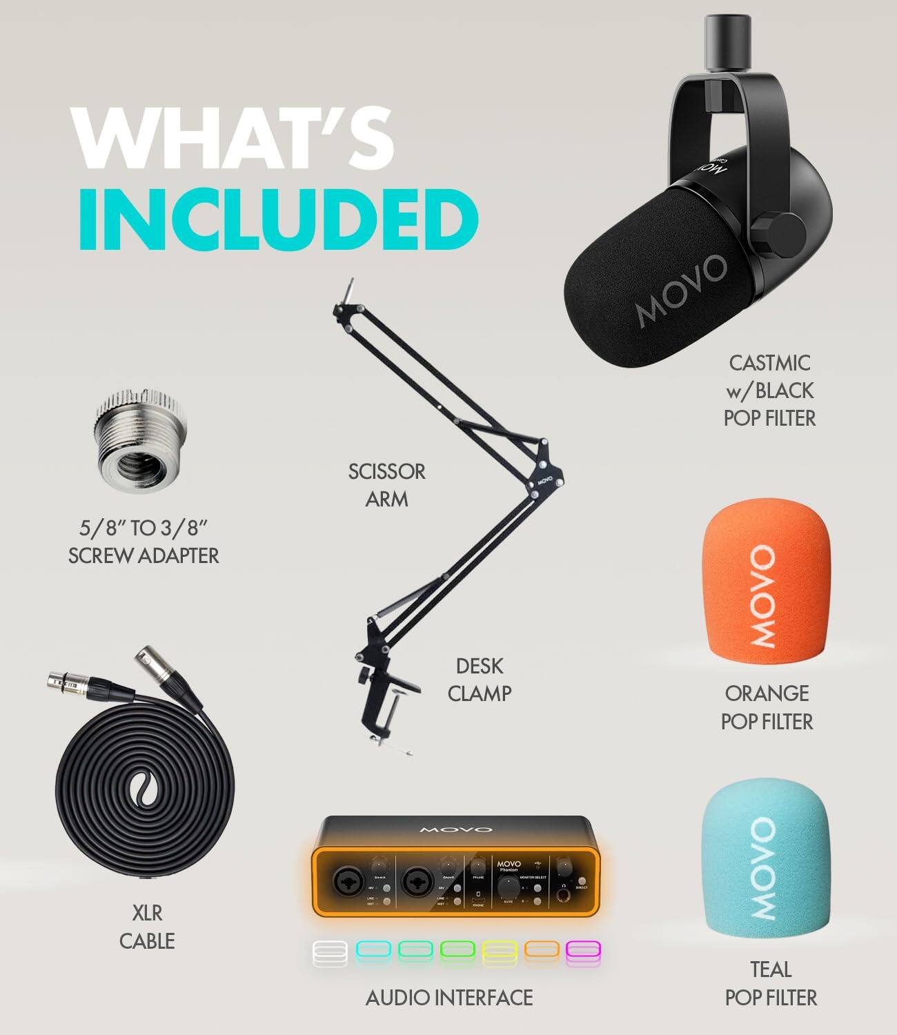 WHAT'S INCLUDED

- MOVO CASTMIC w/ BLACK POP FILTER
- 5/8" TO 3/8" SCREW ADAPTER
- SCISSOR ARM
- DESK CLAMP
- MOVO ORANGE POP FILTER
- XLR CABLE
- MOVO AUDIO INTERFACE
- MOVO TEAL POP FILTER