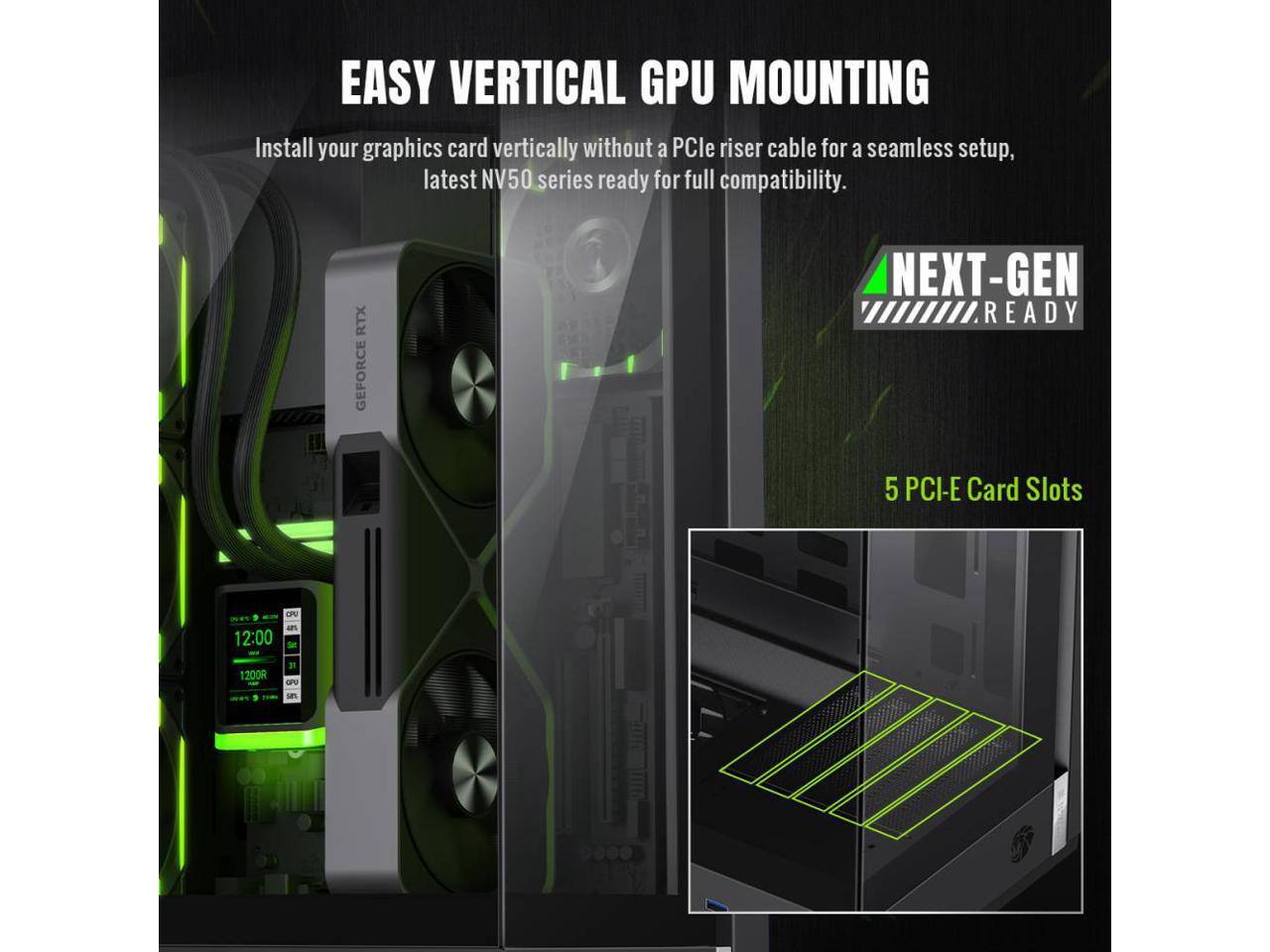 EASY VERTICAL GPU MOUNTING  
Install your graphics card vertically without a PCIe riser cable for a seamless setup, latest NV50 series ready for full compatibility.  

RTX GEFORCE NEXT-GEN READY  

5 PCI-E Card Slots  

12:00  
1200R  
QPU