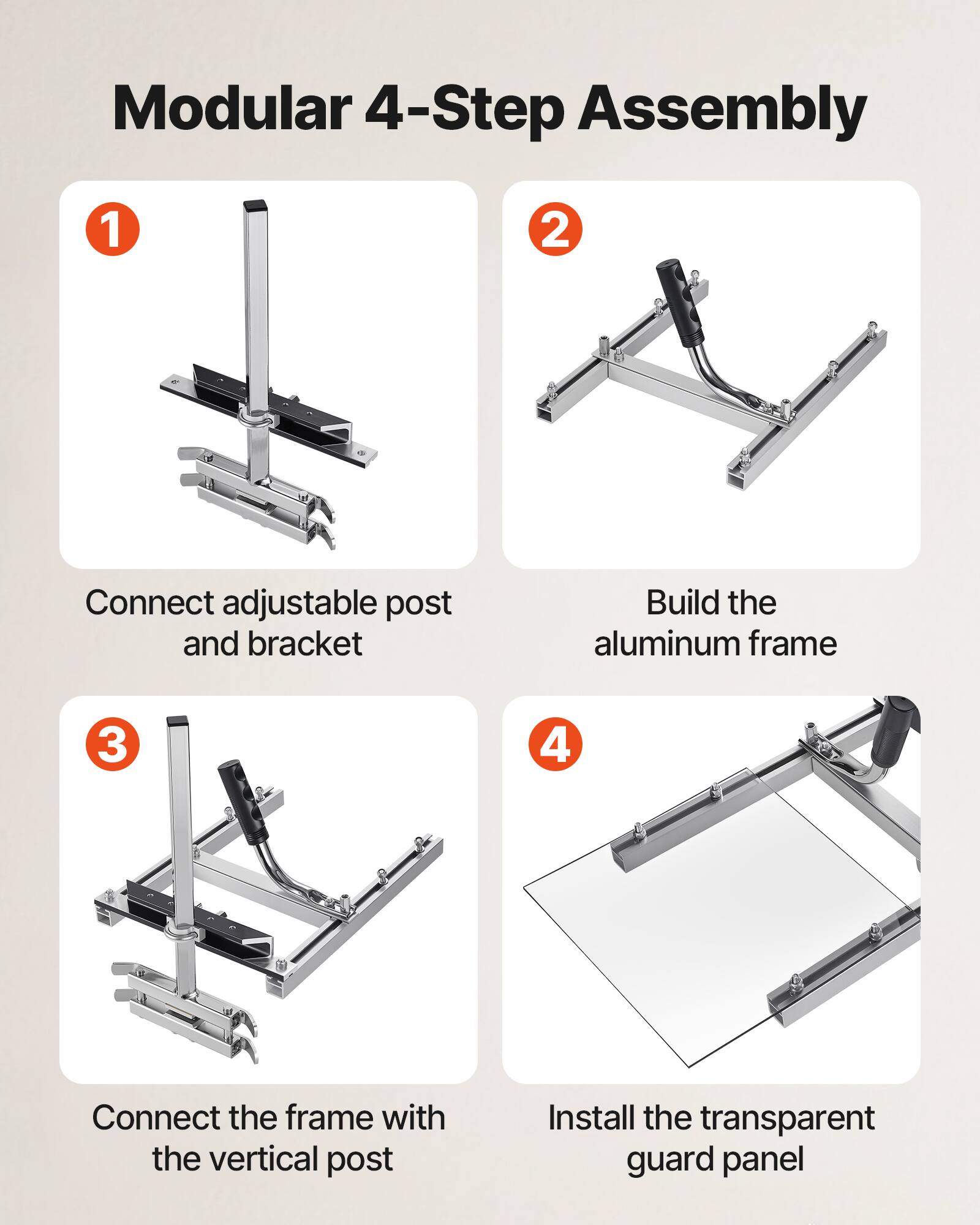 Modular 4-Step Assembly

1. Connect adjustable post and bracket
2. Build the aluminum frame
3. Connect the frame with the vertical post
4. Install the transparent guard panel