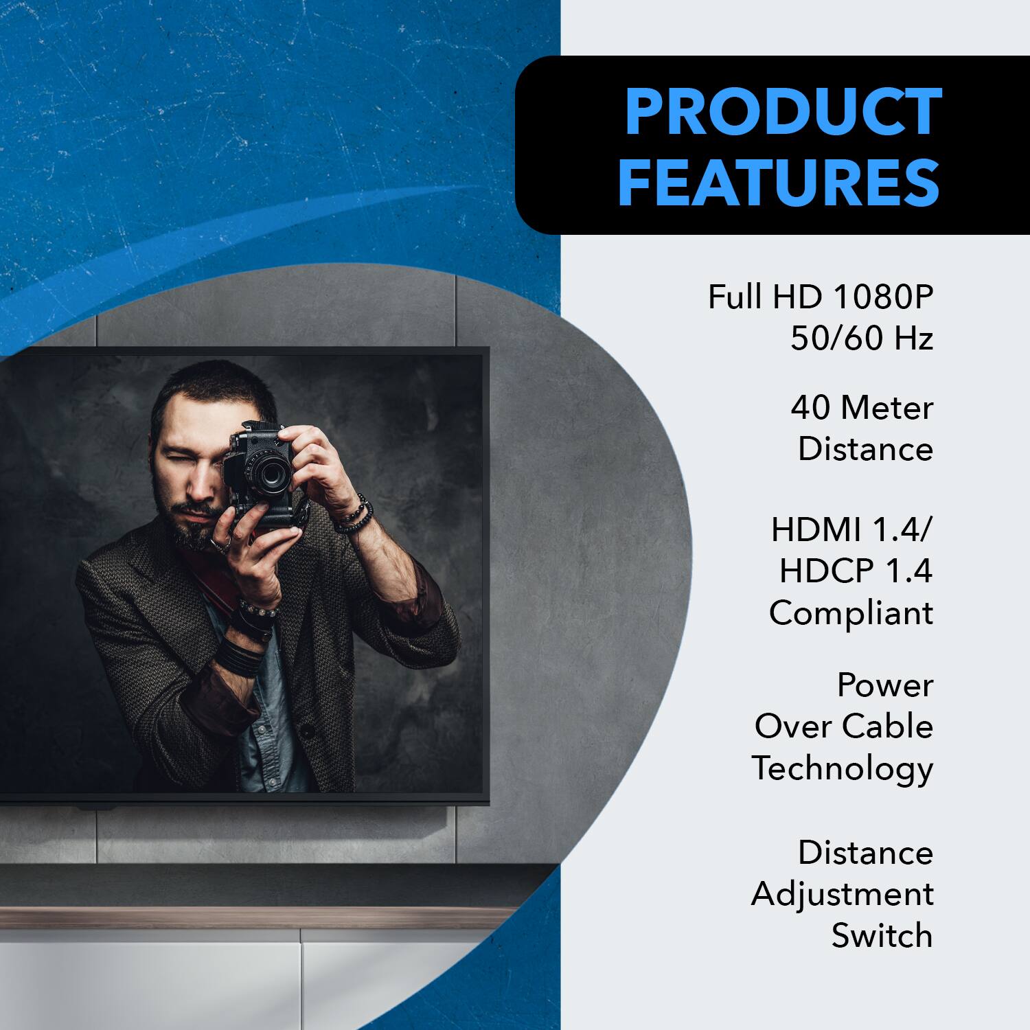 PRODUCT FEATURES

- Full HD 1080P
- 50/60 Hz
- 40 Meter Distance
- HDMI 1.4
- HDCP 1.4 Compliant
- Power Over Cable Technology
- Distance Adjustment Switch