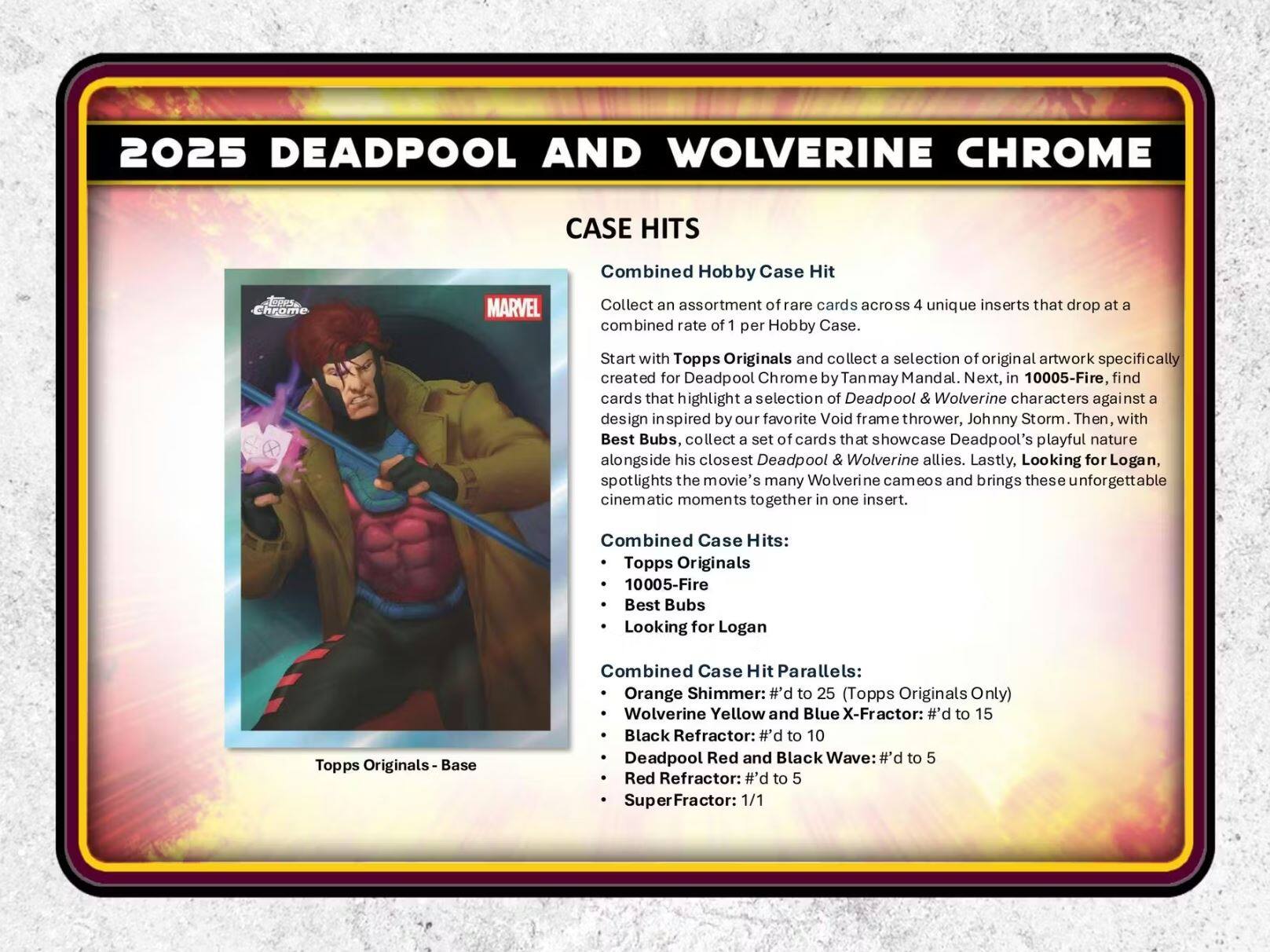 2025 DEADPOOL AND WOLVERINE CHROME

CASE HITS

Combined Hobby Case Hit

Collect an assortment of rare cards across 4 unique inserts that drop at a combined rate of 1 per Hobby Case. Start with Topps Originals and collect a selection of original artwork specifically created for Deadpool Chrome by Tanmay Mandal. Next, in 10005-Fire, find cards that highlight a selection of Deadpool & Wolverine characters against a design inspired by our favorite Void frame thrower, Johnny Storm. Then, with Best Bubs, collect a set of cards that showcase Deadpool's playful nature alongside his closest Deadpool & Wolverine allies. Lastly, Looking for Logan, spotlights the movie's many Wolverine cameos and brings these unforgettable cinematic moments together in one insert.

Combined Case Hits:
- Topps Originals
- 10005-Fire
- Best Bubs
- Looking for Logan

Combined Case Hit Parallels:
- Orange Shimmer: #’d to 25 (Topps Originals Only)
- Wolverine Yellow and Blue X-Fractor: #’d to 15
- Black Refractor: #’d to 10
- Deadpool Red and Black Wave: #