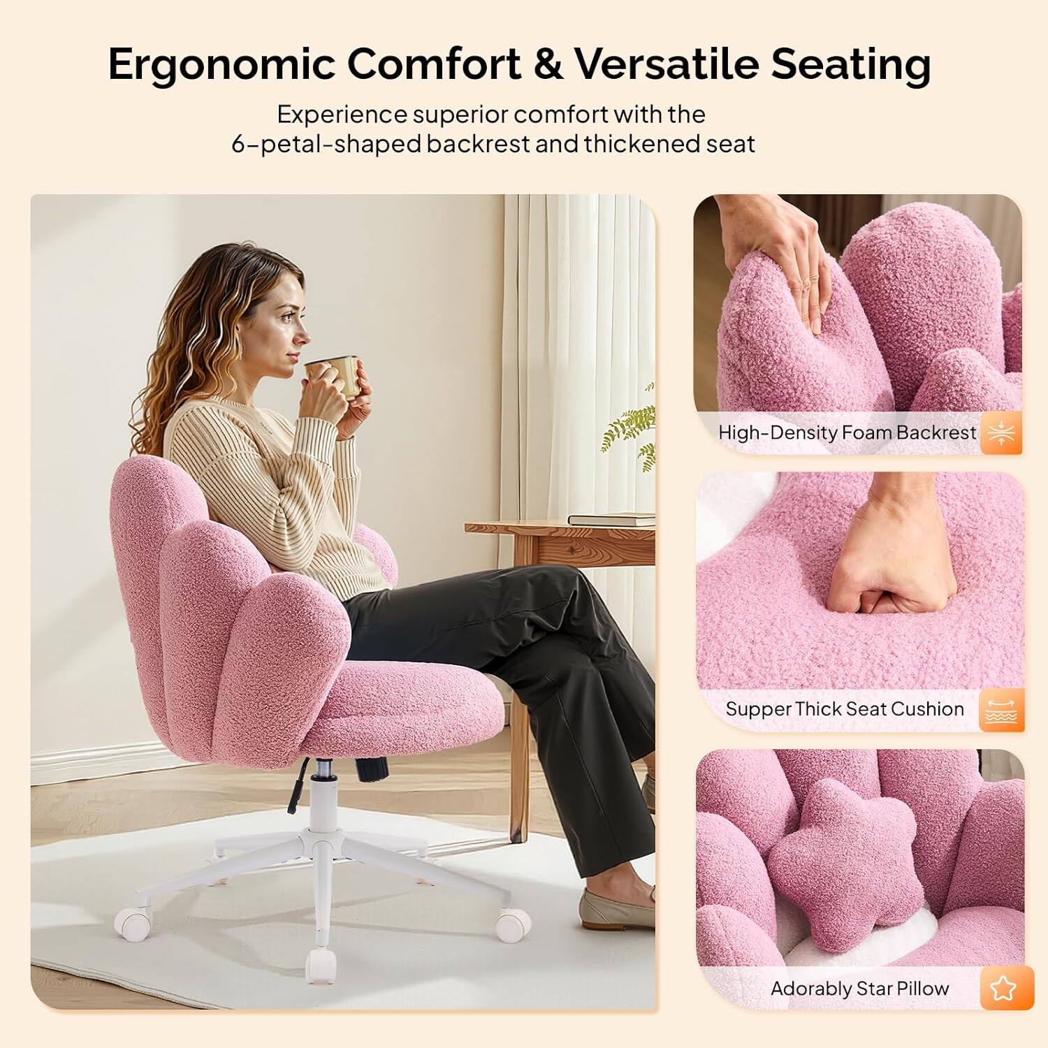 Ergonomic Comfort & Versatile Seating

Experience superior comfort with the 6-petal-shaped backrest and thickened seat

- High-Density Foam Backrest
- Supper Thick Seat Cushion
- Adorably Star Pillow