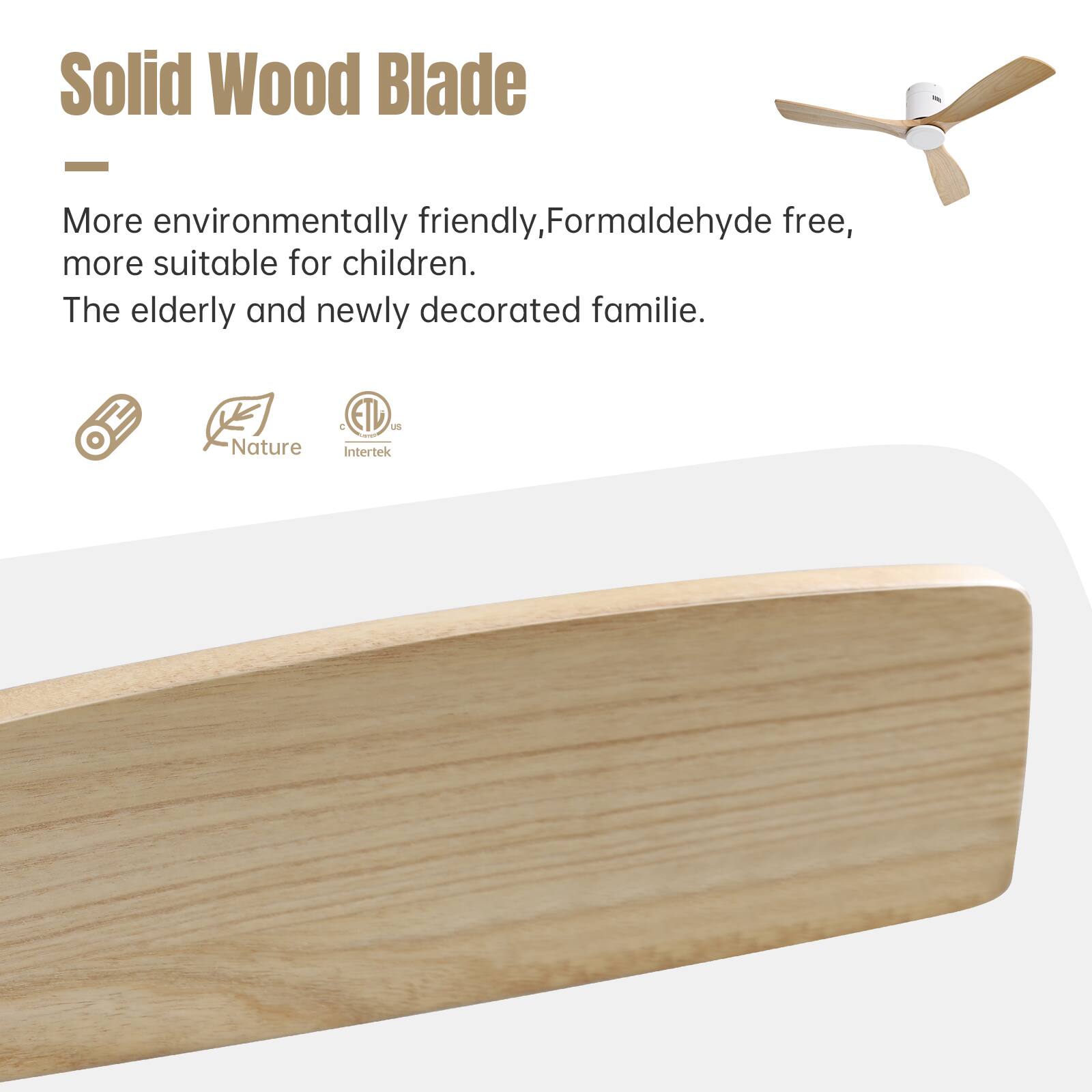 Solid Wood Blade

More environmentally friendly, Formaldehyde free, more suitable for children. The elderly and newly decorated familie.

Nature
ETL
Intertek