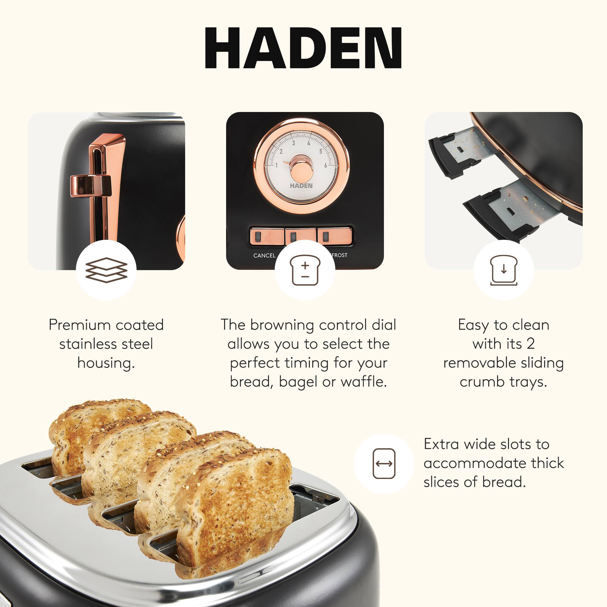 HADEN

Premium coated stainless steel housing. The browning control dial allows you to select the perfect timing for your bread, bagel or waffle. Easy to clean with its 2 removable sliding crumb trays. Extra wide slots to accommodate thick slices of bread.
