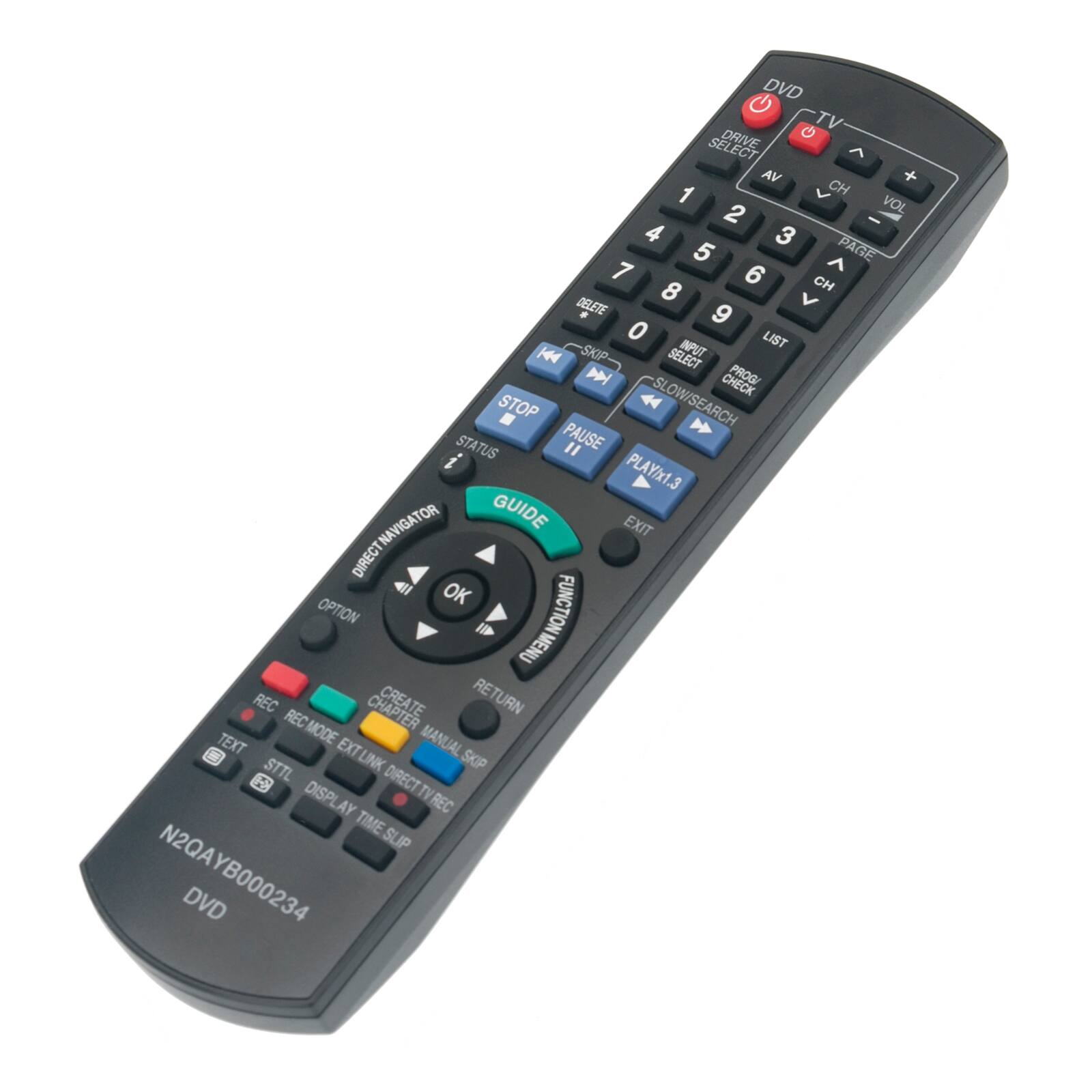 DVD  
TV  
SELECT DRIVE  
AV  
CH  
VOL  
PAGE  
CH  
VOL  
DELETE  
LIST  
SKIP  
SELECT  
PROG  
CHECK  
STOP  
SLOW/SEARCH  
STATUS  
PAUSE  
PLAY/x1.3  
NAVIGATOR  
GUIDE  
EXIT  
DIRECT  
OK  
OPTION  
FUNCTION  
MENU  
REC  
CHAPTER  
RETURN  
TEXT  
MODE  
STTL  
EXTLINK  
DISPLAY  
TIME SLIP  
N2QA YB000234  
DVD