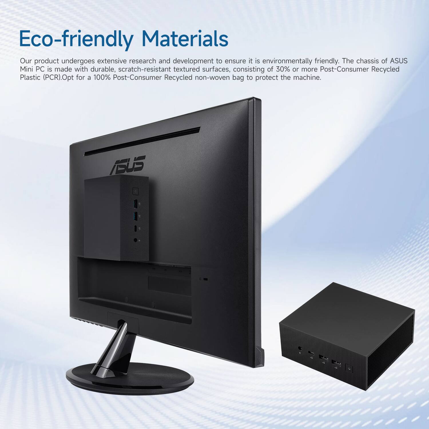 Eco-friendly Materials

Our product undergoes extensive research and development to ensure it is environmentally friendly. The chassis of ASUS Mini PC is made with durable, scratch-resistant textured surfaces, consisting of 30% or more Post-Consumer Recycled Plastic (PCR). Opt for a 100% Post-Consumer Recycled non-woven bag to protect the machine.