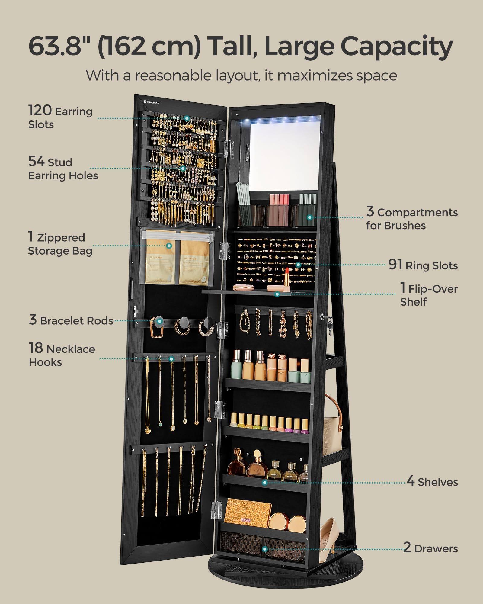63.8" (162 cm) Tall, Large Capacity  
With a reasonable layout, it maximizes space  

- 120 Earring Slots  
- 54 Stud Earring Holes  
- 1 Zippered Storage Bag  
- 3 Bracelet Rods  
- 18 Necklace Hooks  
- 3 Compartments for Brushes  
- 91 Ring Slots  
- 1 Flip-Over Shelf  
- 4 Shelves  
- 2 Drawers
