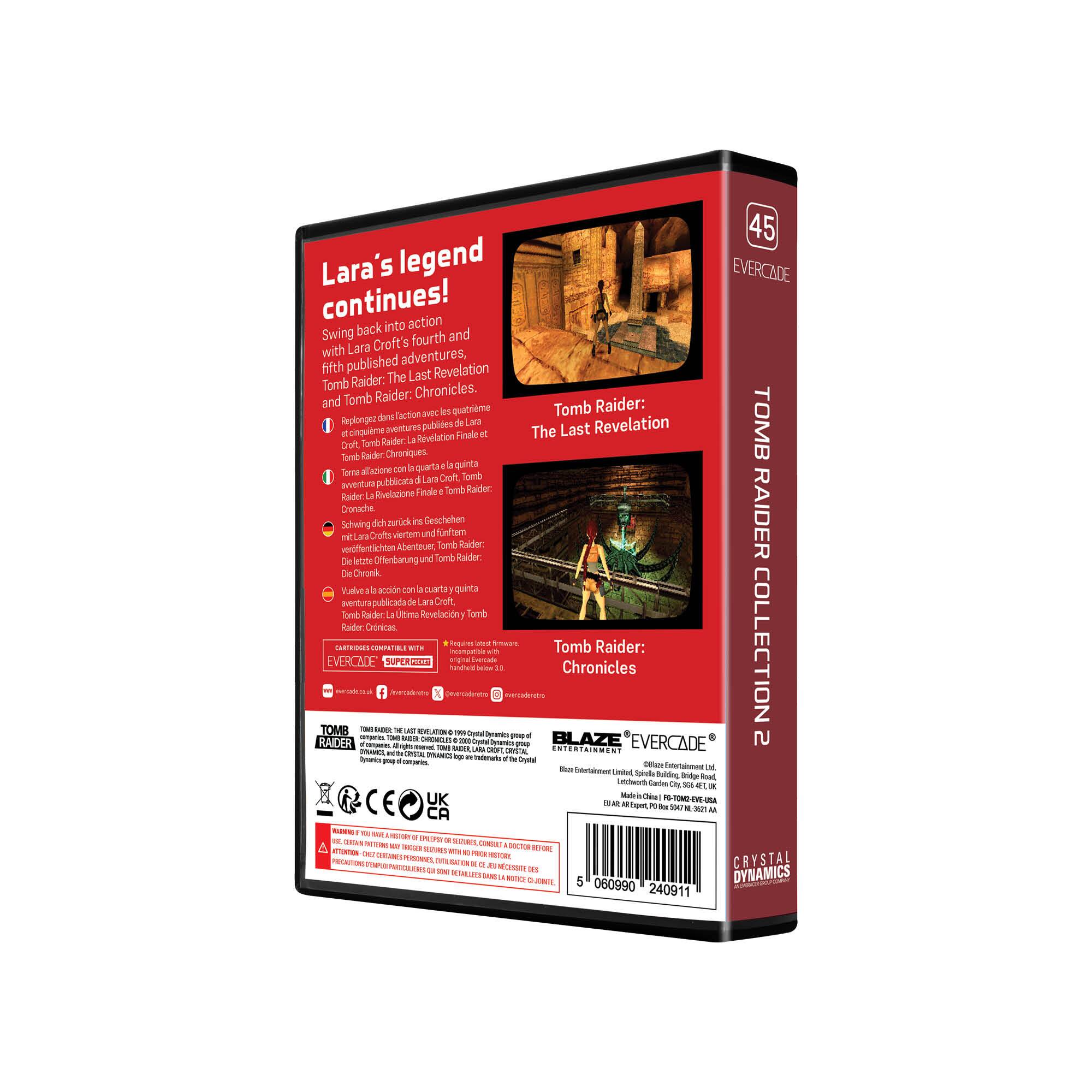 45 Lara's legend continues!  
Swing back into action with Lara Croft's fourth and fifth published adventures, Tomb Raider: The Last Revelation and Tomb Raider: Chronicles.  

- Répliquez l'action avec les quatrième et cinquième aventures publiées de Lara Croft, Tomb Raider: La Révélation Finale et Tomb Raider: Chronicles.  
- Schwingt euch zurück in die Aktion mit den vierter und fünften veröffentlichten Abenteuern von Lara Croft, Tomb Raider: Die Letzte Offenbarung und Tomb Raider: Chronicles.  
- Vuelve a la acción con la cuarta y quinta aventura publicada de Lara Croft, Tomb Raider: La Revelación Final y Tomb Raider: Chronicles.  

EVERCADE SUPERDIS  
TOMB RAIDER COLLECTION 2  

EVERCADE  
BLAZE  
EVERCADE  
TOMB RAIDER THE LAST REVELATION  
TOMB RAIDER CHRONICLES  

EVERCADE  
SUPERDIS  

EVERCADE  
BLAZE  

EVERCADE  
TOMB RAIDER COLLECTION 2  

EVERCADE  
BLAZE  

EVERCADE  
TOMB RAIDER COLLECTION 2  

EVERCADE  
BLAZE  

EVERCADE  
TOMB RAIDER COLLECTION 2  


