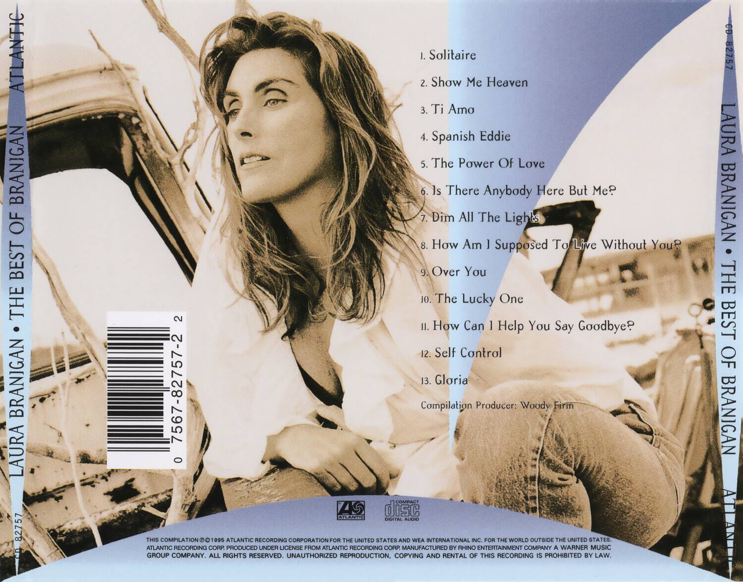 **LAURA BRANIGAN - THE BEST OF BRANIGAN**

1. Solitaire  
2. Show Me Heaven  
3. Ti Amo  
4. Spanish Eddie  
5. The Power Of Love  
6. Is There Anybody Here But Me?  
7. Dim All The Lights  
8. How Am I Supposed To Live Without You  
9. Over You  
10. The Lucky One  
11. How Can I Help You Say Goodbye?  
12. Self Control  
13. Gloria  

Compilation Producer: Woody Firm  

THIS COMPILATION © 1985 ATLANTIC RECORDING CORPORATION FOR THE UNITED STATES AND WEA INTERNATIONAL INC. FOR THE WORLD OUTSIDE THE UNITED STATES. ALL RIGHTS RESERVED. UNAUTHORIZED REPRODUCTION, COPYING AND RENTAL OF THIS RECORDING IS PROHIBITED BY LAW.  

ATLANTIC RECORDING CORPORATION FOR THE UNITED STATES AND WEA INTERNATIONAL INC. FOR THE WORLD OUTSIDE THE UNITED STATES. ALL RIGHTS RESERVED. UNAUTHORIZED REPRODUCTION, COPYING AND RENTAL OF THIS RECORDING IS PROHIBITED BY LAW.  

CD-82757  
0 7567-82757-2