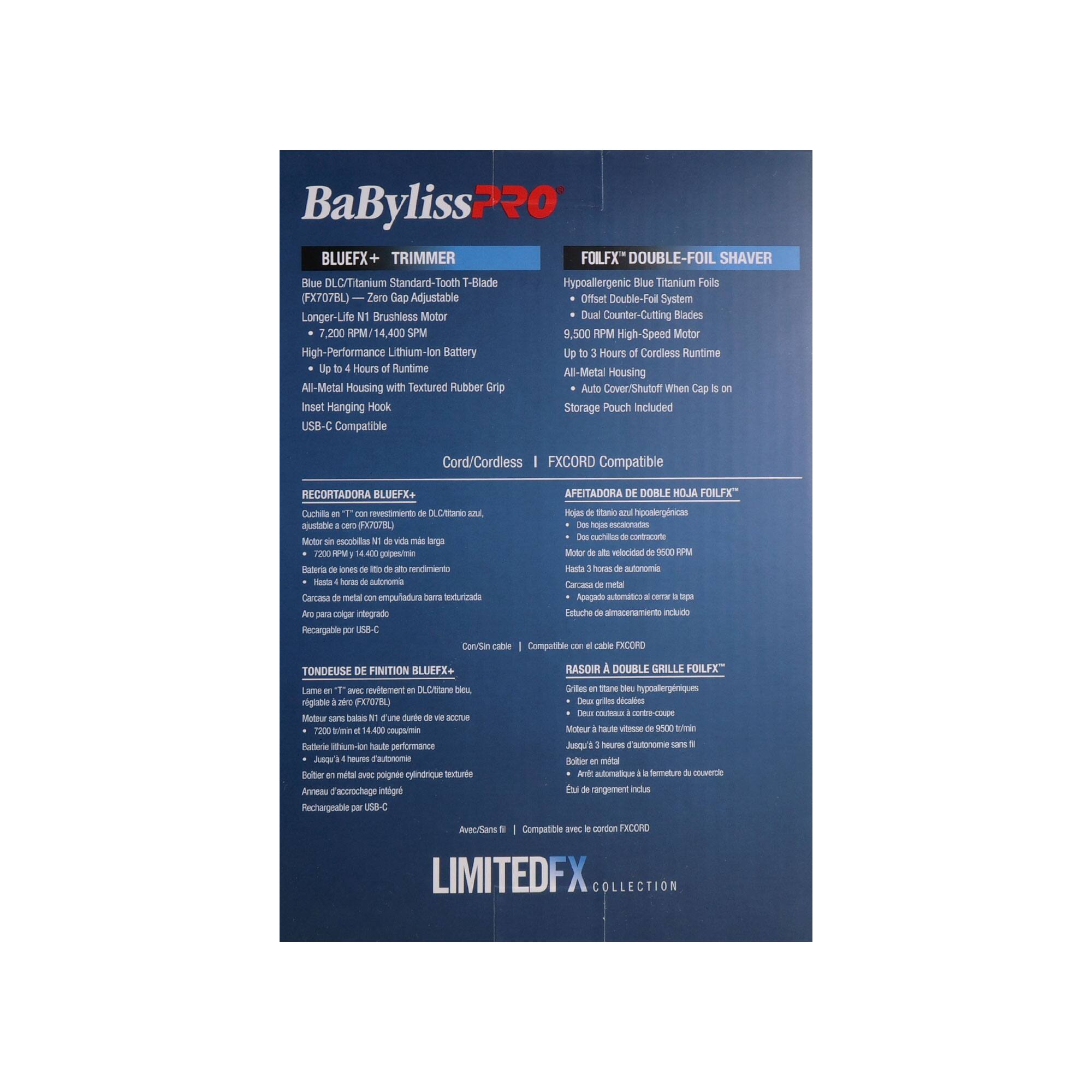 BaBylissPRO BLUEFX+ TRIMMER  
- Blue DLC/Titanium Standard-Tooth T-Blade  
- Zero Gap Adjustable  
- Longer-Life 1 Brushless Motor  
- High-Performance Lithium-Ion Battery  
- Up to 4 Hours of Runtime  
- All-Metal Housing with Textured Rubber Grip  
- Insert Hanging Hook  
- USB-C Compatible  
- FXCORD Compatible  

FOLFX" DOUBLE-FOIL SHAVER  
- Hypoallergenic Blue Titanium Foils  
- Offset Double-Foil System  
- Dual Counter-Cutting Blades  
- 9,500 RPM High-Speed Motor  
- Up to 3 Hours of Cordless Runtime  
- All-Metal Housing  
- Auto Cover/Shutoff When Cap is on  
- Storage Pouch Included  

RECORTADORA BLUEFX+  
- Cuchilla de corte de DLC/Titanio azul,  
- Insertable y ajustable a cero (FX7078BL)  
- Motor de alta velocidad de 7.200 RPM  
- Batería de litio de alta performance  
- Hasta 4 horas de autonomía  
- Caja de metal texturizada  
- Gancho
