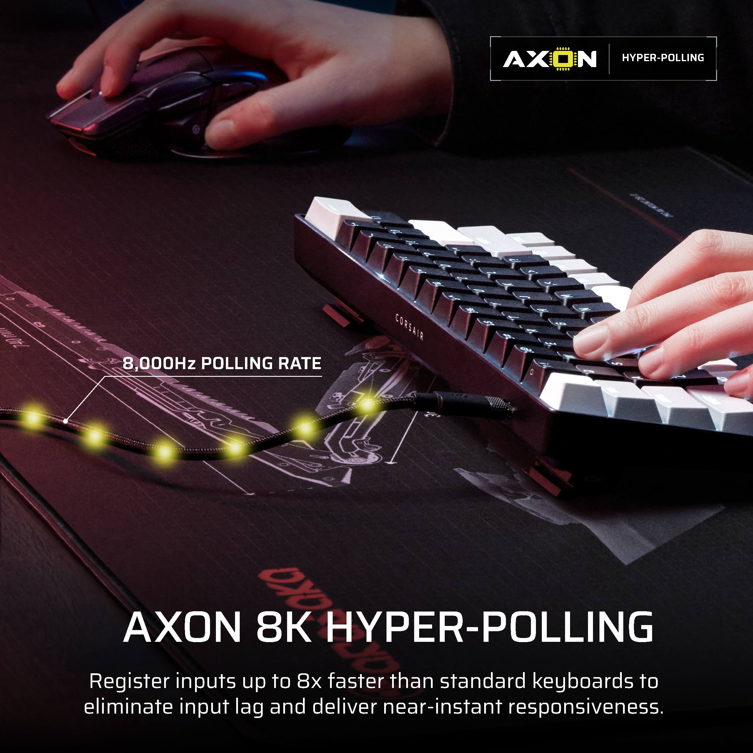AXON HYPER-POLLING

8,000Hz POLLING RATE

AXON 8K HYPER-POLLING

Register inputs up to 8x faster than standard keyboards to eliminate input lag and deliver near-instant responsiveness.