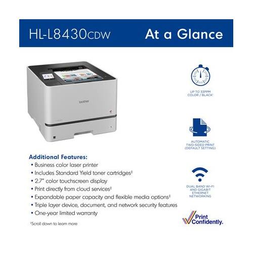 HL-L8430CDW  
At a Glance  
UP TO 1SPPM COLOR/ BLACK  
brother  
AUTOMATIC TWO-SIDED PRINT (DEFAULT SETTING)  

Additional Features:  
- Business color laser printer  
- Includes Standard Yield toner cartridges*  
- 2.7" color touchscreen display  
- Print directly from cloud services  
- DUAL BAND WI-FI  
- GIGABIT ETHERNET  
- Expandable and flexible media options*  
- Triple layer device, document, and network security features  
- One-year limited warranty  

Print "Scroll down to learn more"  
Confidently.