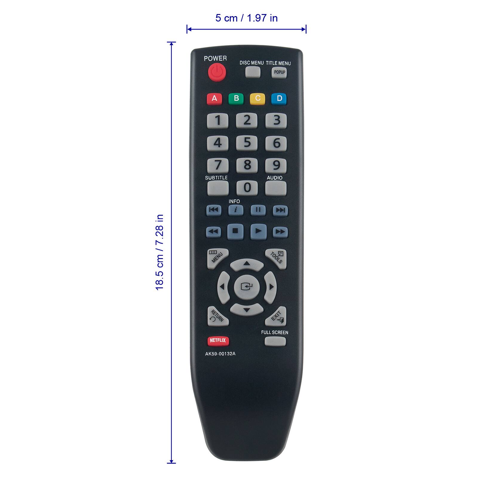 5 cm / 1.97 in

POWER DISC MENU TITLE MENU POPUP

A B C D

1 2 3 4 5 6

7 8 9 0

SUBTITLE

INFO | i

AUDIO | 

TOOLS

RETURN

NETFLIX

EXIT

FULL SCREEN

AK59-00132A

18.5 cm / 7.28 in
