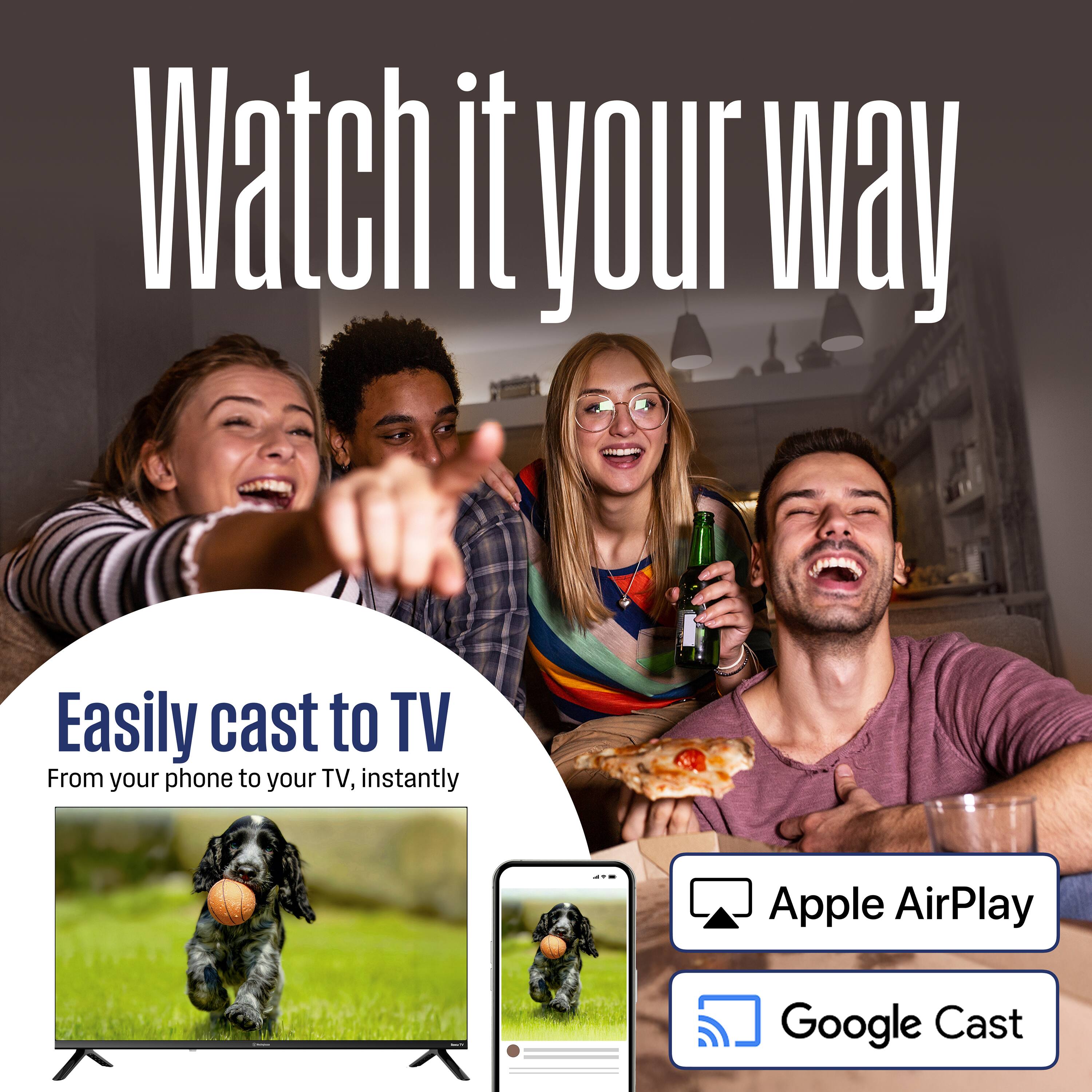 Watch it your way

Easily cast to TV  
From your phone to your TV, instantly

- Apple AirPlay
- Google Cast