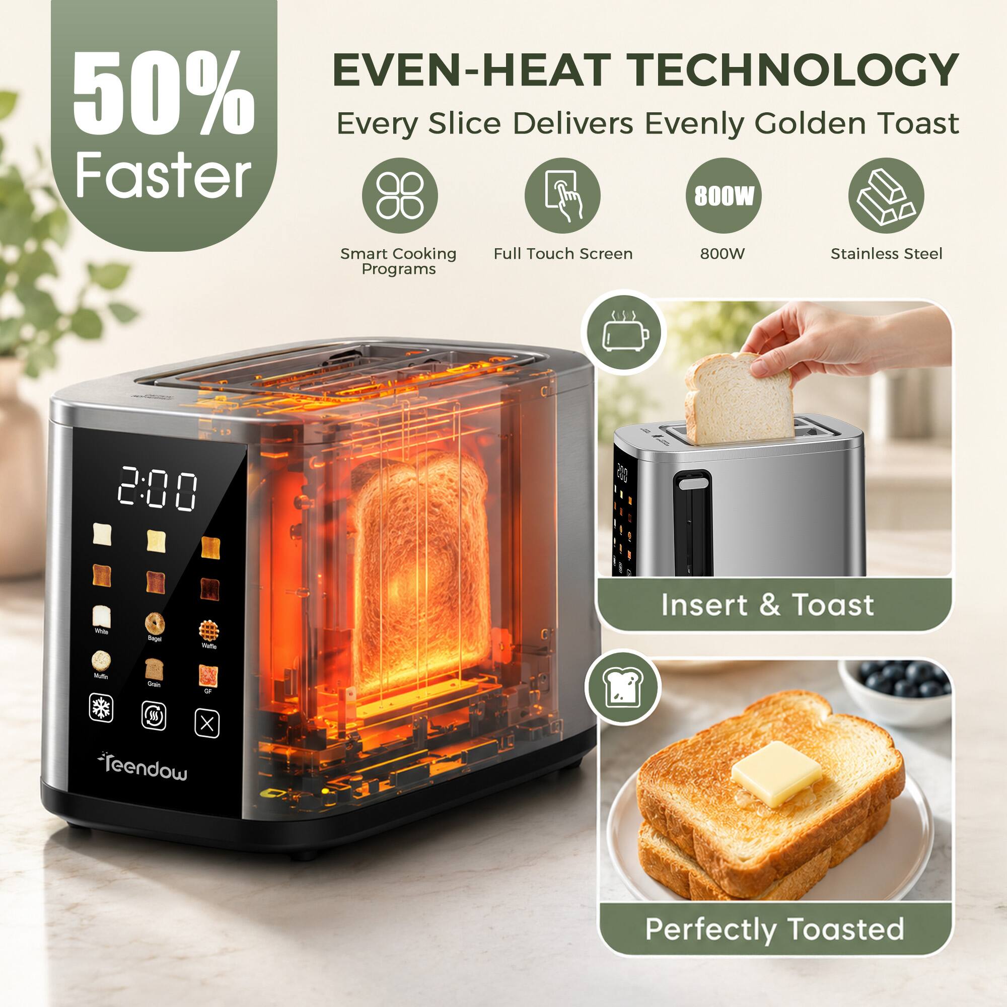 EVEN-HEAT TECHNOLOGY  
50% Faster  
Every Slice Delivers Evenly Golden Toast  
800W  
Smart Cooking Programs  
Full Touch Screen  
800W  
Stainless Steel  

Insert & Toast  
Perfectly Toasted
