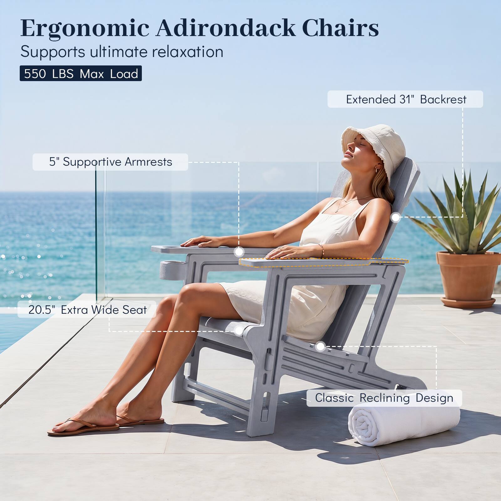 Ergonomic Adirondack Chairs  
Supports ultimate relaxation  
550 LBS Max Load  
Extended 31" Backrest  
5" Supportive Armrests  
20.5" Extra Wide Seat  
Classic Reclining Design