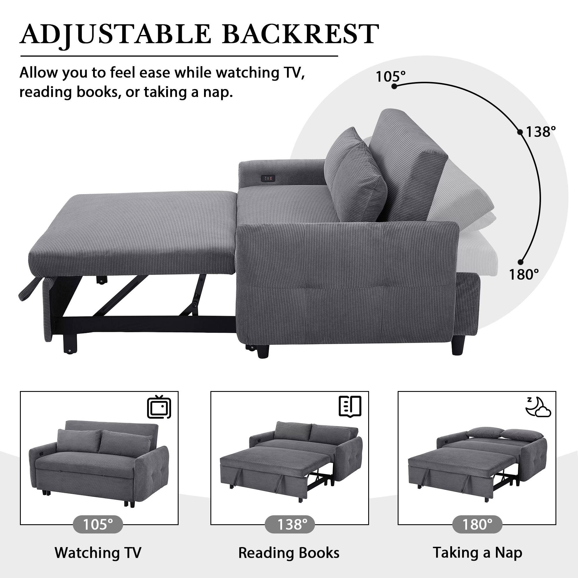 ADJUSTABLE BACKREST

Allow you to feel ease while watching TV, reading books, or taking a nap.

- 105° Watching TV
- 138° Reading Books
- 180° Taking a Nap
