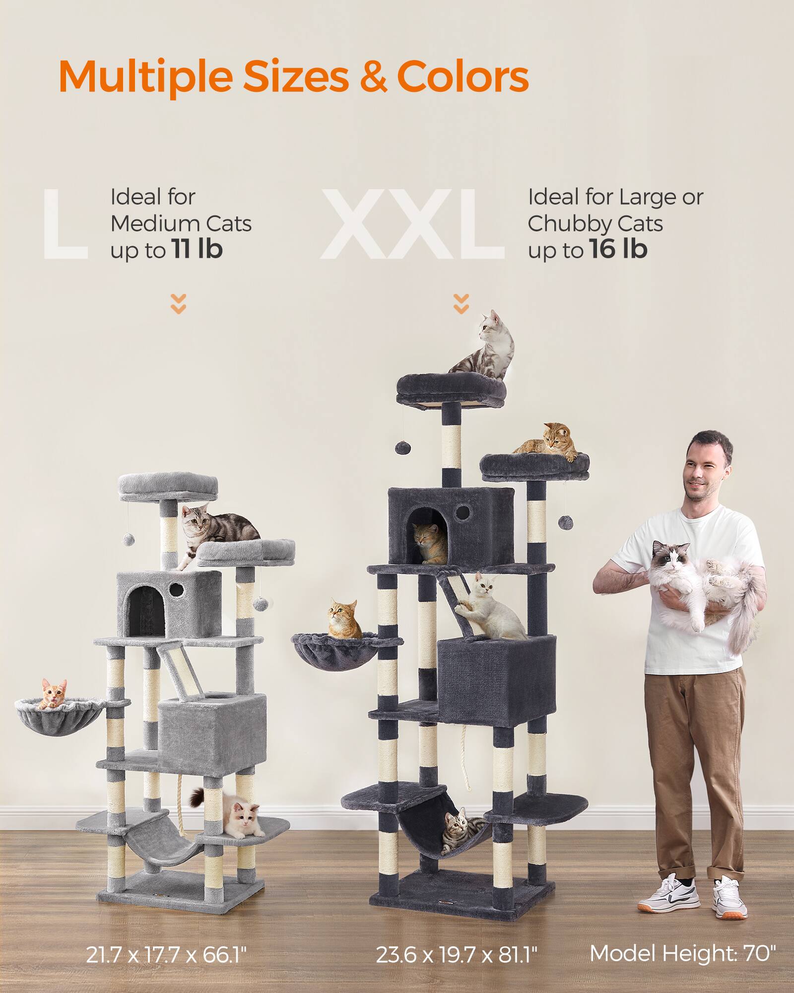 Multiple Sizes & Colors

Ideal for Medium Cats up to 11 lb

Ideal for Large or Chubby Cats up to 16 lb

21.7 x 17.7 x 66.1"

23.6 x 19.7 x 81.1"

Model Height: 70"