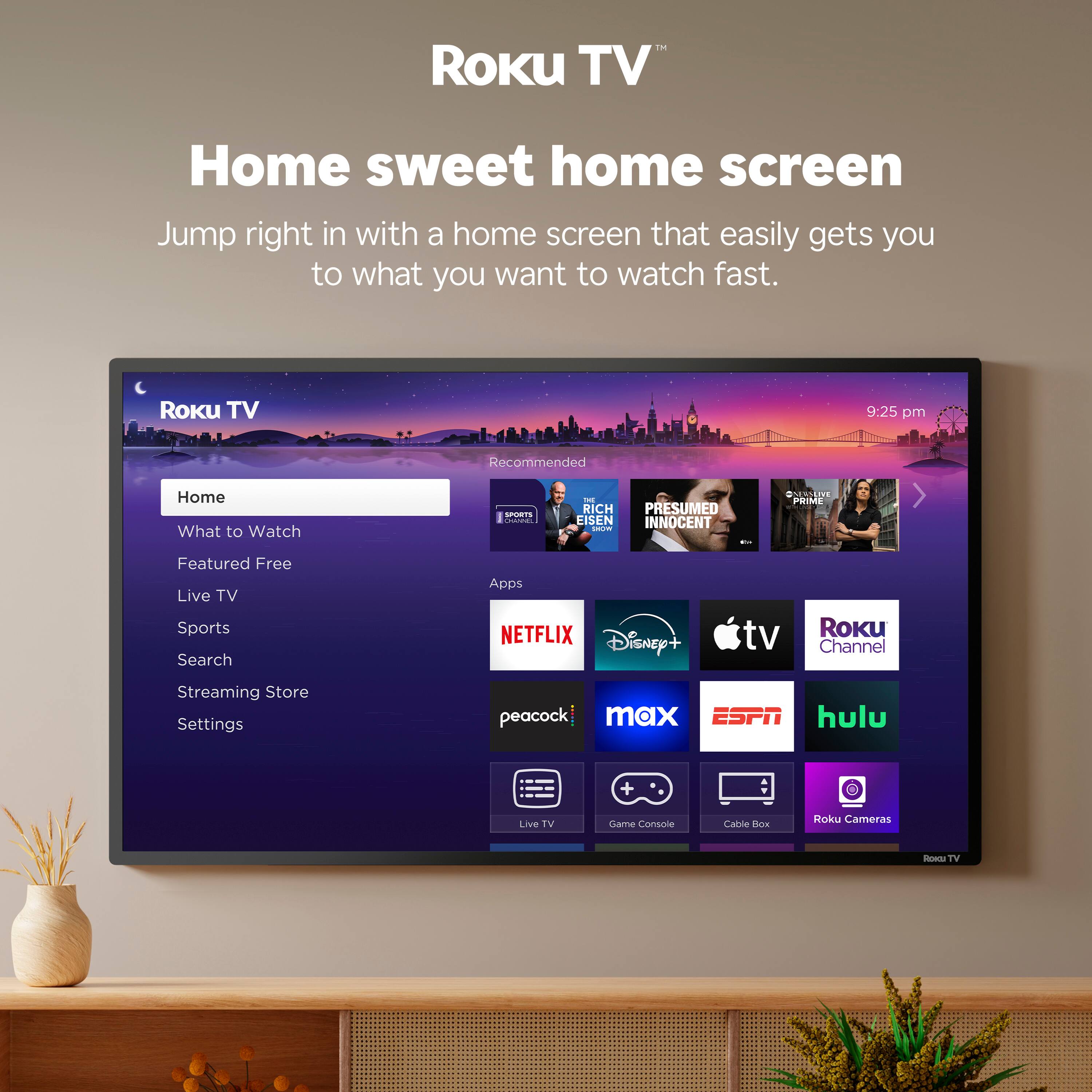 Roku TV  
Home sweet home screen  
Jump right in with a home screen that easily gets you to what you want to watch fast.  

Roku TV  
9:25 pm  
Recommended  
Home  
What to Watch  
Featured Free  
Live TV  
Sports  
Search  
Streaming Store  
Settings  

NETFLIX  
Disney+  
tv  
Roku Channel  
Streaming Store  
peacock  
max  
ESPN  
hulu  

Live TV  
Game Console  
Cabre Box  
Roku Cameras