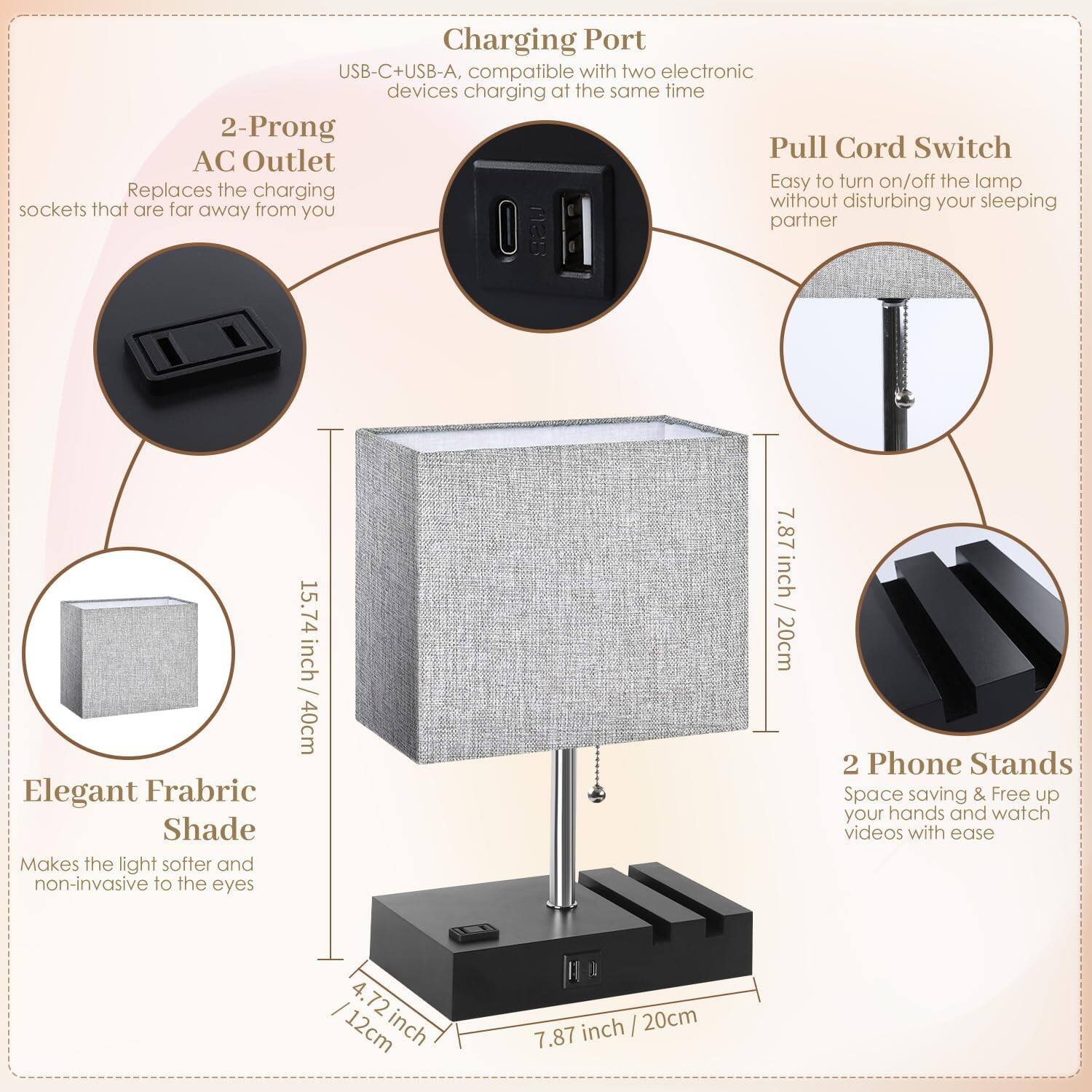 Charging Port  
USB-C + USB-A, compatible with two electronic devices charging at the same time

2-Prong AC Outlet  
Replaces the charging sockets that are far away from you

Pull Cord Switch  
Easy to turn on/off the lamp without disturbing your sleeping partner

Elegant Fabric Shade  
Makes the light softer and non-invasive to the eyes

2 Phone Stands  
Space saving & Free up your hands and watch videos with ease

Dimensions:  
- Height: 15.74 inch / 40cm  
- Width: 7.87 inch / 20cm  
- Base: 7.87 inch / 20cm  
- Phone Stand: 4.72 inch / 12cm