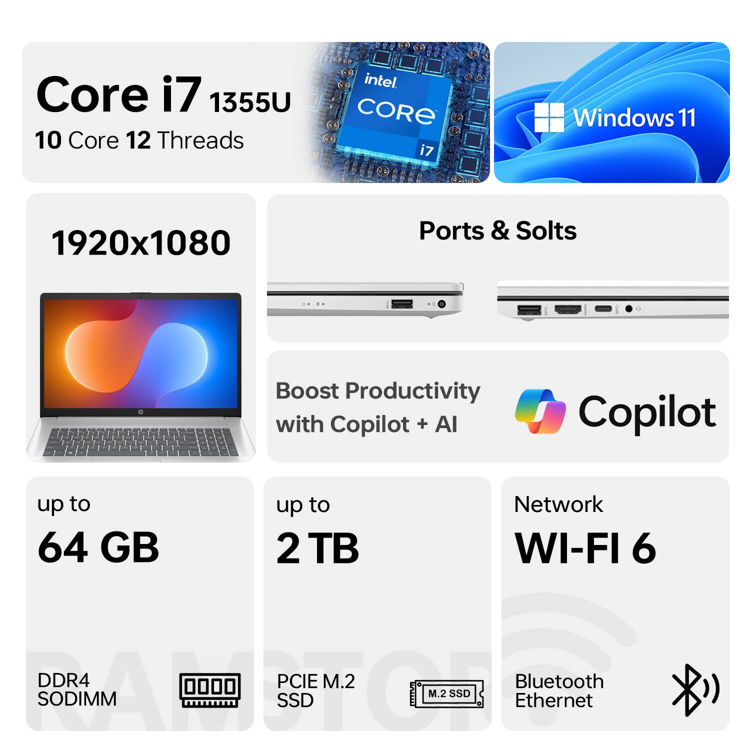 Core i7 1355U  
10 Core 12 Threads  
Intel Core i7  
Windows 11  
1920x1080  
Ports & Slots  
Boost Productivity with Copilot + AI  
up to 64 GB  
up to 2 TB  
Network WI-FI 6  
DDR4 SODIMM  
PCIe M.2 SSD  
Bluetooth  
Ethernet